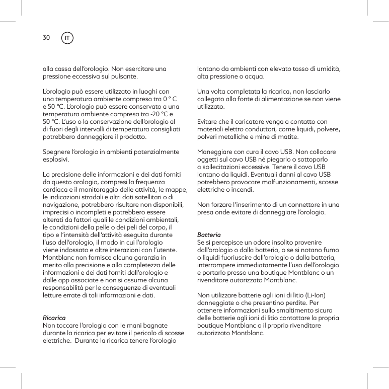 30alla cassa dell&rsquo;orologio. Non esercitare una pressione eccessiva sul pulsante.L&rsquo;orologio pu&ograve; essere utilizzato in luoghi con una temperatura ambiente compresa tra 0 &deg; C e 50 &deg;C. L&rsquo;orologio pu&ograve; essere conservato a una temperatura ambiente compresa tra -20 &deg;C e 50 &deg;C. L&rsquo;uso o la conservazione dell&rsquo;orologio al di fuori degli intervalli di temperatura consigliati potrebbero danneggiare il prodotto.Spegnere l&rsquo;orologio in ambienti potenzialmente esplosivi.La precisione delle informazioni e dei dati forniti da questo orologio, compresi la frequenza cardiaca e il monitoraggio delle attivit&agrave;, le mappe, le indicazioni stradali e altri dati satellitari o di navigazione, potrebbero risultare non disponibili, imprecisi o incompleti e potrebbero essere alterati da fattori quali le condizioni ambientali, le condizioni della pelle o dei peli del corpo, il tipo e l&rsquo;intensit&agrave; dell&rsquo;attivit&agrave; eseguita durante l&rsquo;uso dell&rsquo;orologio, il modo in cui l&rsquo;orologio viene indossato e altre interazioni con l&rsquo;utente. Montblanc non fornisce alcuna garanzia in merito alla precisione e alla completezza delle informazioni e dei dati forniti dall&rsquo;orologio e dalle app associate e non si assume alcuna responsabilit&agrave; per le conseguenze di eventuali letture errate di tali informazioni e dati. RicaricaNon toccare l&rsquo;orologio con le mani bagnate durante la ricarica per evitare il pericolo di scosse elettriche. Durante la ricarica tenere l&rsquo;orologio lontano da ambienti con elevato tasso di umidit&agrave;, alta pressione o acqua. Una volta completata la ricarica, non lasciarlo collegato alla fonte di alimentazione se non viene utilizzato.Evitare che il caricatore venga a contatto con materiali elettro conduttori, come liquidi, polvere, polveri metalliche e mine di matite.Maneggiare con cura il cavo USB. Non collocare oggetti sul cavo USB n&eacute; piegarlo o sottoporlo a sollecitazioni eccessive. Tenere il cavo USB lontano da liquidi. Eventuali danni al cavo USB potrebbero provocare malfunzionamenti, scosse elettriche o incendi.Non forzare l&rsquo;inserimento di un connettore in una presa onde evitare di danneggiare l&rsquo;orologio. BatteriaSe si percepisce un odore insolito provenire dall&rsquo;orologio o dalla batteria, o se si notano fumo o liquidi fuoriuscire dall&rsquo;orologio o dalla batteria, interrompere immediatamente l&rsquo;uso dell&rsquo;orologio e portarlo presso una boutique Montblanc o un rivenditore autorizzato Montblanc. Non utilizzare batterie agli ioni di litio (Li-Ion) danneggiate o che presentino perdite. Per ottenere informazioni sullo smaltimento sicuro delle batterie agli ioni di litio contattare la propria boutique Montblanc o il proprio rivenditore autorizzato Montblanc.IT