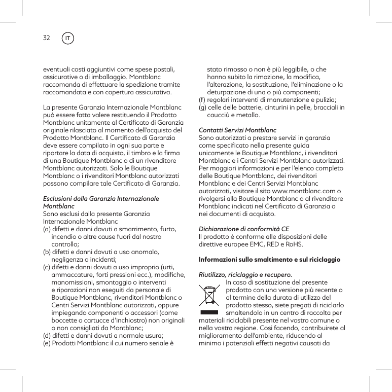 32eventuali costi aggiuntivi come spese postali, assicurative o di imballaggio. Montblanc raccomanda di effettuare la spedizione tramite raccomandata e con copertura assicurativa.La presente Garanzia Internazionale Montblanc pu&ograve; essere fatta valere restituendo il Prodotto Montblanc unitamente al Certiﬁcato di Garanzia originale rilasciato al momento dell&rsquo;acquisto del Prodotto Montblanc. Il Certiﬁcato di Garanzia deve essere compilato in ogni sua parte e riportare la data di acquisto, il timbro e la ﬁrma di una Boutique Montblanc o di un rivenditore Montblanc autorizzati. Solo le Boutique Montblanc o i rivenditori Montblanc autorizzati possono compilare tale Certiﬁcato di Garanzia.Esclusioni dalla Garanzia Internazionale MontblancSono esclusi dalla presente Garanzia Internazionale Montblanc(a) difetti e danni dovuti a smarrimento, furto, incendio o altre cause fuori dal nostro controllo;(b) difetti e danni dovuti a uso anomalo, negligenza o incidenti;(c) difetti e danni dovuti a uso improprio (urti, ammaccature, forti pressioni ecc.), modiﬁche, manomissioni, smontaggio o interventi e riparazioni non eseguiti da personale di Boutique Montblanc, rivenditori Montblanc o Centri Servizi Montblanc autorizzati, oppure impiegando componenti o accessori (come boccette o cartucce d&rsquo;inchiostro) non originali o non consigliati da Montblanc;(d) difetti e danni dovuti a normale usura;(e) Prodotti Montblanc il cui numero seriale &egrave; stato rimosso o non &egrave; pi&ugrave; leggibile, o che hanno subito la rimozione, la modiﬁca, l&rsquo;alterazione, la sostituzione, l&rsquo;eliminazione o la deturpazione di una o pi&ugrave; componenti;(f)  regolari interventi di manutenzione e pulizia;(g) celle delle batterie, cinturini in pelle, bracciali in caucci&ugrave; e metallo.Contatti Servizi MontblancSono autorizzati a prestare servizi in garanzia come speciﬁcato nella presente guida unicamente le Boutique Montblanc, i rivenditori Montblanc e i Centri Servizi Montblanc autorizzati. Per maggiori informazioni e per l&rsquo;elenco completo delle Boutique Montblanc, dei rivenditori Montblanc e dei Centri Servizi Montblanc autorizzati, visitare il sito www.montblanc.com o rivolgersi alla Boutique Montblanc o al rivenditore Montblanc indicati nel Certiﬁcato di Garanzia o nei documenti di acquisto.Dichiarazione di conformit&agrave; CEIl prodotto &egrave; conforme alle disposizioni delle direttive europee EMC, RED e RoHS.Informazioni sullo smaltimento e sul riciclaggioRiutilizzo, riciclaggio e recupero. In caso di sostituzione del presente prodotto con una versione pi&ugrave; recente o al termine della durata di utilizzo del prodotto stesso, siete pregati di riciclarlo smaltendolo in un centro di raccolta per materiali riciclabili presente nel vostro comune o nella vostra regione. Cosi facendo, contribuirete al miglioramento dell&rsquo;ambiente, riducendo al minimo i potenziali effetti negativi causati da IT