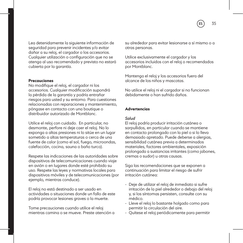 35Lea detenidamente la siguiente informaci&oacute;n de seguridad para prevenir incidentes y/o evitar da&ntilde;ar a su reloj, el cargador o los accesorios. Cualquier utilizaci&oacute;n o conﬁguraci&oacute;n que no se atenga al uso recomendado y previsto no estar&aacute; cubierta por la garant&iacute;a.PrecaucionesNo modiﬁque el reloj, el cargador ni los accesorios. Cualquier modiﬁcaci&oacute;n supondr&aacute; la p&eacute;rdida de la garant&iacute;a y podr&iacute;a entra&ntilde;ar riesgos para usted y su entorno. Para cuestiones relacionadas con reparaciones y mantenimiento, p&oacute;ngase en contacto con una boutique o distribuidor autorizado de Montblanc.Utilice el reloj con cuidado. En particular, no desmonte, perfore ni deje caer el reloj. No lo exponga a altas presiones ni lo sit&uacute;e en un lugar sometido a altas temperaturas o cerca de una fuente de calor (como el sol, fuego, microondas, calefacci&oacute;n, cocina, sauna o ba&ntilde;o turco).  Respete las indicaciones de las autoridades sobre dispositivos de telecomunicaciones cuando viaje en avi&oacute;n o en lugares donde est&eacute; prohibido su uso. Respete las leyes y normativas locales para dispositivos m&oacute;viles y de telecomunicaciones (por ejemplo, mientras conduce). El reloj no est&aacute; destinado a ser usado en actividades o situaciones donde un fallo de este podr&iacute;a provocar lesiones graves o la muerte. Tome precauciones cuando utilice el reloj mientras camina o se mueve. Preste atenci&oacute;n a su alrededor para evitar lesionarse a s&iacute; mismo o a otras personas.Utilice exclusivamente el cargador y los accesorios incluidos con el reloj o recomendados por Montblanc.Mantenga el reloj y los accesorios fuera del alcance de los ni&ntilde;os y mascotas.No utilice el reloj ni el cargador si no funcionan debidamente o han sufrido da&ntilde;os.AdvertenciasSaludEl reloj podr&iacute;a producir irritaci&oacute;n cut&aacute;nea o sarpullidos, en particular cuando se mantiene en contacto prolongado con la piel o si lo lleva demasiado apretado. Puede deberse a alergias, sensibilidad cut&aacute;nea previa a determinados materiales, factores ambientales, exposici&oacute;n prolongada a sustancias irritantes (como jabones, cremas o sudor) u otras causas. Siga las recomendaciones que se exponen a continuaci&oacute;n para limitar el riesgo de sufrir irritaci&oacute;n cut&aacute;nea:-  Deje de utilizar el reloj de inmediato si sufre irritaci&oacute;n de la piel alrededor o debajo del reloj y, si los s&iacute;ntomas persisten, consulte con su m&eacute;dico. -  Lleve el reloj lo bastante holgado como para permitir la circulaci&oacute;n del aire.-  Qu&iacute;tese el reloj peri&oacute;dicamente para permitir ES