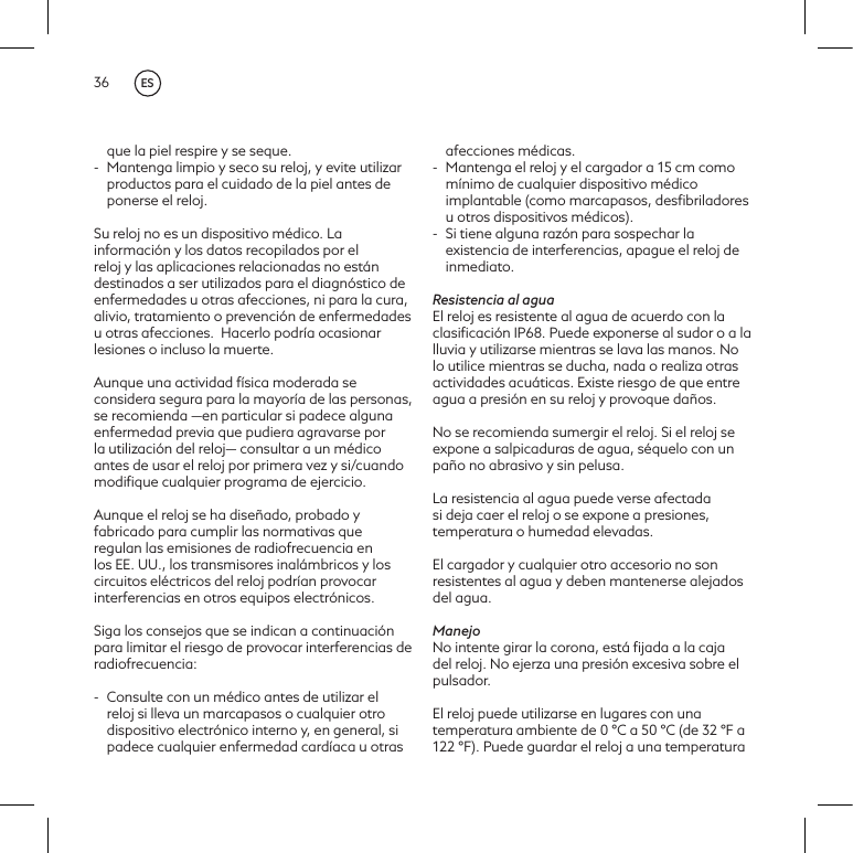 36que la piel respire y se seque.-  Mantenga limpio y seco su reloj, y evite utilizar productos para el cuidado de la piel antes de ponerse el reloj.Su reloj no es un dispositivo m&eacute;dico. La informaci&oacute;n y los datos recopilados por el reloj y las aplicaciones relacionadas no est&aacute;n destinados a ser utilizados para el diagn&oacute;stico de enfermedades u otras afecciones, ni para la cura, alivio, tratamiento o prevenci&oacute;n de enfermedades u otras afecciones. Hacerlo podr&iacute;a ocasionar lesiones o incluso la muerte. Aunque una actividad f&iacute;sica moderada se considera segura para la mayor&iacute;a de las personas, se recomienda &mdash;en particular si padece alguna enfermedad previa que pudiera agravarse por la utilizaci&oacute;n del reloj&mdash; consultar a un m&eacute;dico antes de usar el reloj por primera vez y si/cuando modiﬁque cualquier programa de ejercicio.Aunque el reloj se ha dise&ntilde;ado, probado y fabricado para cumplir las normativas que regulan las emisiones de radiofrecuencia en los EE. UU., los transmisores inal&aacute;mbricos y los circuitos el&eacute;ctricos del reloj podr&iacute;an provocar interferencias en otros equipos electr&oacute;nicos. Siga los consejos que se indican a continuaci&oacute;n para limitar el riesgo de provocar interferencias de radiofrecuencia: -  Consulte con un m&eacute;dico antes de utilizar el reloj si lleva un marcapasos o cualquier otro dispositivo electr&oacute;nico interno y, en general, si padece cualquier enfermedad card&iacute;aca u otras afecciones m&eacute;dicas.-  Mantenga el reloj y el cargador a 15 cm como m&iacute;nimo de cualquier dispositivo m&eacute;dico implantable (como marcapasos, desﬁbriladores u otros dispositivos m&eacute;dicos). -  Si tiene alguna raz&oacute;n para sospechar la existencia de interferencias, apague el reloj de inmediato. Resistencia al aguaEl reloj es resistente al agua de acuerdo con la clasiﬁcaci&oacute;n IP68. Puede exponerse al sudor o a la lluvia y utilizarse mientras se lava las manos. No lo utilice mientras se ducha, nada o realiza otras actividades acu&aacute;ticas. Existe riesgo de que entre agua a presi&oacute;n en su reloj y provoque da&ntilde;os.No se recomienda sumergir el reloj. Si el reloj se expone a salpicaduras de agua, s&eacute;quelo con un pa&ntilde;o no abrasivo y sin pelusa.La resistencia al agua puede verse afectada si deja caer el reloj o se expone a presiones, temperatura o humedad elevadas.El cargador y cualquier otro accesorio no son resistentes al agua y deben mantenerse alejados del agua.ManejoNo intente girar la corona, est&aacute; ﬁjada a la caja del reloj. No ejerza una presi&oacute;n excesiva sobre el pulsador.El reloj puede utilizarse en lugares con una temperatura ambiente de 0 &deg;C a 50 &deg;C (de 32 &deg;F a 122 &deg;F). Puede guardar el reloj a una temperatura ES