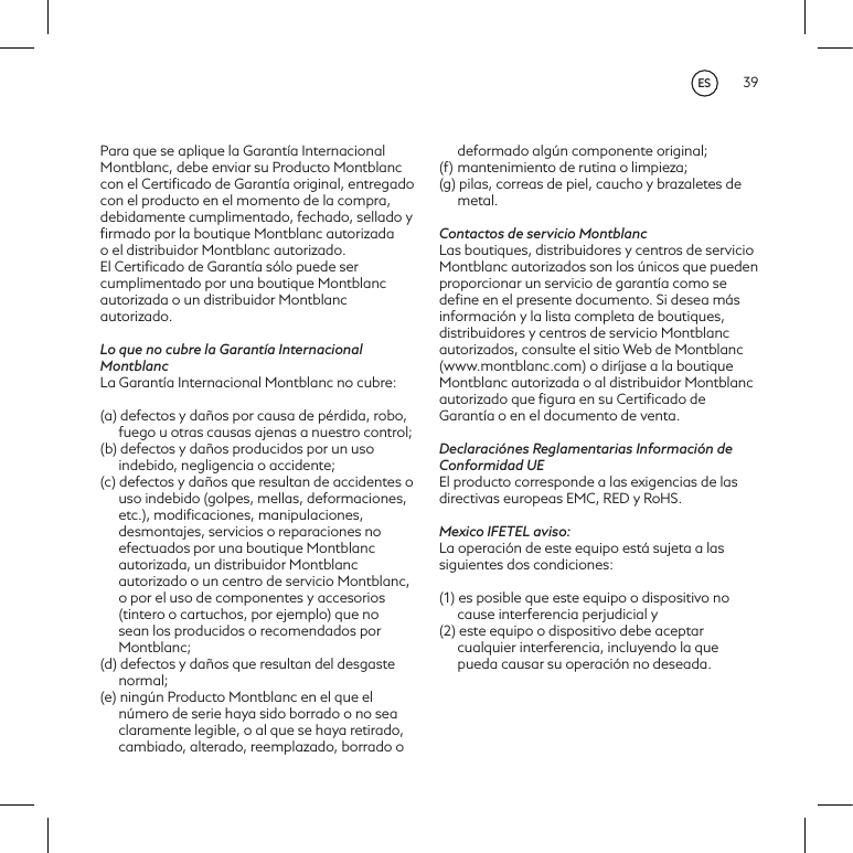 39Para que se aplique la Garant&iacute;a Internacional Montblanc, debe enviar su Producto Montblanc con el Certiﬁcado de Garant&iacute;a original, entregado con el producto en el momento de la compra, debidamente cumplimentado, fechado, sellado y ﬁrmado por la boutique Montblanc autorizadao el distribuidor Montblanc autorizado. El Certiﬁcado de Garant&iacute;a s&oacute;lo puede ser cumplimentado por una boutique Montblanc autorizada o un distribuidor Montblanc autorizado.Lo que no cubre la Garant&iacute;a Internacional MontblancLa Garant&iacute;a Internacional Montblanc no cubre:(a) defectos y da&ntilde;os por causa de p&eacute;rdida, robo, fuego u otras causas ajenas a nuestro control;(b) defectos y da&ntilde;os producidos por un uso indebido, negligencia o accidente;(c) defectos y da&ntilde;os que resultan de accidentes o uso indebido (golpes, mellas, deformaciones, etc.), modiﬁcaciones, manipulaciones, desmontajes, servicios o reparaciones no efectuados por una boutique Montblanc autorizada, un distribuidor Montblanc autorizado o un centro de servicio Montblanc, o por el uso de componentes y accesorios (tintero o cartuchos, por ejemplo) que no sean los producidos o recomendados por Montblanc;(d) defectos y da&ntilde;os que resultan del desgaste normal;(e) ning&uacute;n Producto Montblanc en el que el n&uacute;mero de serie haya sido borrado o no sea claramente legible, o al que se haya retirado, cambiado, alterado, reemplazado, borrado o deformado alg&uacute;n componente original;(f)  mantenimiento de rutina o limpieza;(g) pilas, correas de piel, caucho y brazaletes de metal.Contactos de servicio MontblancLas boutiques, distribuidores y centros de servicio Montblanc autorizados son los &uacute;nicos que pueden proporcionar un servicio de garant&iacute;a como se deﬁne en el presente documento. Si desea m&aacute;s informaci&oacute;n y la lista completa de boutiques, distribuidores y centros de servicio Montblanc autorizados, consulte el sitio Web de Montblanc (www.montblanc.com) o dir&iacute;jase a la boutique Montblanc autorizada o al distribuidor Montblanc autorizado que ﬁgura en su Certiﬁcado de Garant&iacute;a o en el documento de venta.Declaraci&oacute;nes Reglamentarias Informaci&oacute;n de Conformidad UEEl producto corresponde a las exigencias de las directivas europeas EMC, RED y RoHS.Mexico IFETEL aviso:La operaci&oacute;n de este equipo est&aacute; sujeta a las siguientes dos condiciones: (1) es posible que este equipo o dispositivo no cause interferencia perjudicial y (2) este equipo o dispositivo debe aceptar cualquier interferencia, incluyendo la que pueda causar su operaci&oacute;n no deseada.ES