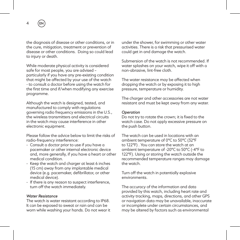4the diagnosis of disease or other conditions, or in the cure, mitigation, treatment or prevention of disease or other conditions.  Doing so could lead to injury or death. While moderate physical activity is considered safe for most people, you are advised &ndash; particularly if you have any pre-existing condition that might be affected by your use of the watch - to consult a doctor before using the watch for the ﬁrst time and if/when modifying any exercise programme.Although the watch is designed, tested, and manufactured to comply with regulations governing radio frequency emissions in the U.S., the wireless transmitters and electrical circuits in the watch may cause interference in other electronic equipment.  Please follow the advice below to limit the risks of radio-frequency interference: -  Consult a doctor prior to use if you have a pacemaker or other internal electronic device and, more generally, if you have a heart or other medical condition.-  Keep the watch and charger at least 6 inches (15 cm) away from any implantable medical device (e.g. pacemaker, deﬁbrillator, or other medical device).  -  If there is any reason to suspect interference, turn off the watch immediately. Water ResistanceThe watch is water resistant according to IP68. It can be exposed to sweat or rain and can be worn while washing your hands. Do not wear it under the shower, for swimming or other water activities. There is a risk that pressurised water could get in and damage the watch.Submersion of the watch is not recommended. If water splashes on your watch, wipe it off with a non-abrasive, lint-free cloth.The water resistance may be affected when dropping the watch or by exposing it to high pressure, temperature or humidity.The charger and other accessories are not water resistant and must be kept away from any water.OperationDo not try to rotate the crown; it is ﬁxed to the watch case. Do not apply excessive pressure on the push button.The watch can be used in locations with an ambient temperature of 0&deg;C to 50&deg;C (32&deg;F to 122&deg;F) . You can store the watch at an ambient temperature of -20&deg;C to 50&deg;C (-4&deg;F to 122&deg;F). Using or storing the watch outside the recommended temperature ranges may damage the watch.Turn off the watch in potentially explosive environments.The accuracy of the information and data provided by this watch, including heart rate and activity tracking, maps, directions, and other GPS or navigation data may be unavailable, inaccurate or incomplete under certain circumstances, and may be altered by factors such as environmental EN