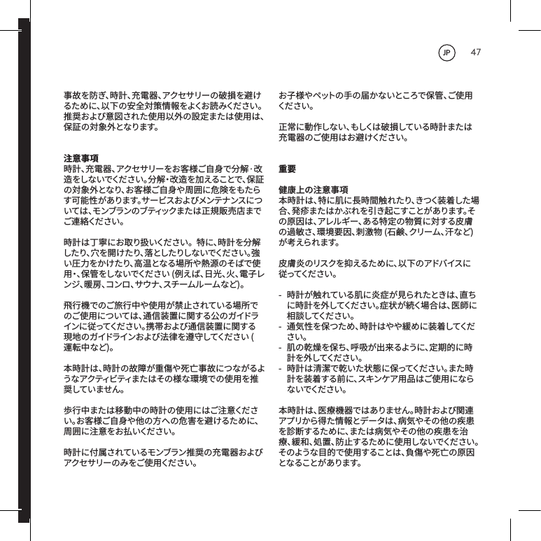 47事故を防ぎ、時計、充電器、アクセサリーの破損を避けるために、以下の安全対策情報をよくお読みください。推奨および意図された使用以外の設定または使用は、保証の対象外となります。注意事項時計、充電器、アクセサリーをお客様ご自身で分解&middot;改造をしないでください。分解・改造を加えることで、保証の対象外となり、お客様ご自身や周囲に危険をもたらす可能性があります。サービスおよびメンテナンスについては、モンブランのブティックまたは正規販売店までご 連 絡くだ さ い 。時計は丁寧にお取り扱いください。特に、時計を分解したり、穴を開けたり、落としたりしないでください。強い圧力をかけたり、高温となる場所や熱源のそばで使用・、保管をしないでください(例えば、日光、火、電子レンジ、暖房、コンロ、サウナ、スチームルームなど)。飛行機でのご旅行中や使用が禁止されている場所でのご使用については、通信装置に関する公のガイドラインに従ってください。携帯および通信装置に関する現地のガイドラインおよび法律を遵守してください(運転中など)。本時計は、時計の故障が重傷や死亡事故につながるようなアクティビティまたはその様な環境での使用を推奨していません。歩行中または移動中の時計の使用にはご注意ください。お客様ご自身や他の方への危害を避けるために、周囲に注意をお払いください。時計に付属されているモンブラン推奨の充電器およびアクセサリーのみをご使用ください。お子様やペットの手の届かないところで保管、ご使用くだ さい 。正常に動作しない、もしくは破損している時計または充電器のご使用はお避けください。重要健康上の注意事項本時計は、特に肌に長時間触れたり、きつく装着した場合 、発 疹 ま た は か ぶ れ を 引 き 起 こ す こ と が あ り ま す 。その原因は、アレルギー、ある特定の物質に対する皮膚の過敏さ、環境要因、刺激物(石鹸、クリーム、汗など)が考えられます。皮膚炎のリスクを抑えるために、以下のアドバイスに従ってくだ さい 。- 時計が触れている肌に炎症が見られたときは、直ちに時計を外してください。症状が続く場合は、医師に相 談 してくだ さ い 。- 通気性を保つため、時計はやや緩めに装着してください。- 肌の乾燥を保ち、呼吸が出来るように、定期的に時計 を 外 してくだ さ い 。- 時計は清潔で乾いた状態に保ってください。また時計を装着する前に、スキンケア用品はご使用にならな いでくだ さい 。本時計は、医療機器ではありません。時計および関連アプリから得た情報とデータは、病気やその他の疾患を診断するために、または病気やその他の疾患を治療、緩和、処置、防止するために使用しないでください。そのような目的で使用することは、負傷や死亡の原因となることがあります。JP