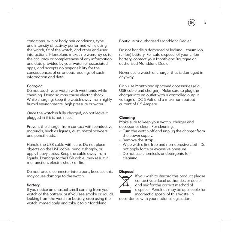 5conditions, skin or body hair conditions, type and intensity of activity performed while using the watch, ﬁt of the watch, and other end-user interactions. Montblanc makes no warranty as to the accuracy or completeness of any information and data provided by your watch or associated apps, and accepts no responsibility for the consequences of erroneous readings of such information and data.  ChargingDo not touch your watch with wet hands while charging. Doing so may cause electric shock.  While charging, keep the watch away from highly humid environments, high pressure or water. Once the watch is fully charged, do not leave it plugged in if it is not in use. Prevent the charger from contact with conductive materials, such as liquids, dust, metal powders, and pencil leads.Handle the USB cable with care. Do not place objects on the USB cable, bend it sharply, or apply heavy stress. Keep the cable away from liquids. Damage to the USB cable, may result in malfunction, electric shock or ﬁre.Do not force a connector into a port, because this may cause damage to the watch. BatteryIf you notice an unusual smell coming from your watch or the battery, or if you see smoke or liquids leaking from the watch or battery, stop using the watch immediately and take it to a Montblanc Boutique or authorised Montblanc Dealer. Do not handle a damaged or leaking Lithium Ion (Li-Ion) battery. For safe disposal of your Li-Ion battery, contact your Montblanc Boutique or authorised Montblanc Dealer.Never use a watch or charger that is damaged in any way.   Only use Montblanc approved accessories (e.g. USB cable and charger). Make sure to plug the charger into an outlet with a controlled output voltage of DC 5 Volt and a maximum output current of 0.5 Ampere.CleaningMake sure to keep your watch, charger and accessories clean. For cleaning:-  Turn the watch off and unplug the charger from the power supply.-  Remove the strap. -  Wipe with a lint-free and non-abrasive cloth. Do not apply force or excessive pressure.-  Do not use chemicals or detergents for cleaning.DisposalIf you wish to discard this product please contact your local authorities or dealer and ask for the correct method of disposal. Penalties may be applicable for incorrect disposal of this waste, in accordance with your national legislation.EN