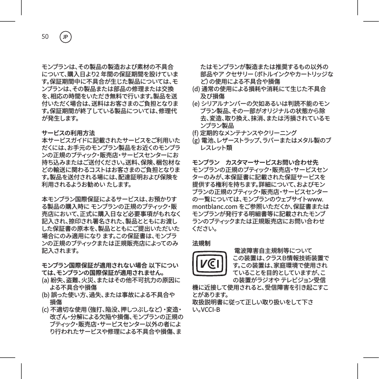 50モンブランは、その製品の製造および素材の不具合について、購入日より2年間の保証期間を設けています。保証期間中に不具合が生じた製品については、モンブランは、その製品または部品の修理または交換を、相応の時間をいただき無料で行います。製品を送付いただく場合は、送料はお客さまのご負担となります。保証期間が終了している製品については、修理代が発 生します。サービスの利用方法本サービスガイドに記載されたサービスをご利用いただくには 、お 手 元 のモンブラン 製 品をお 近くのモンブランの正規のブティック・販売店・サービスセンターにお持ち込みまたはご送付ください。送料、保険、梱包材などの輸送に関わるコストはお客さまのご負担となります。製品を送付される場には、配達証明および保険を利 用 されるようお 勧 め い たします。本モンブラン国際保証によるサービスは、お預かりする製品の購入時にモンブランの正規のブティック・販売店において、正式に購入日など必要事項がもれなく記入され、捺印され署名された、製品とともにお渡しした保証書の原本を、製品とともにご提出いただいた場合にのみ適用になります。この保証書は、モンブランの正規のブティックまたは正規販売店によってのみ記入されます。モンブラン国際保証が適用されない場合 以下については、モンブランの国際保証が適用されません。(a)紛失、盗難、火災、またはその他不可抗力の原因による不具合や損傷(b)誤った使い方、過失、または事故による不具合や損傷(c)不適切な使用（強打、陥没、押しつぶしなど）・変造・改ざん・分解による欠陥や損傷、モンブランの正規のブティック・販売店・サービスセンター以外の者により行われたサービスや修理による不具合や損傷、またはモンブランが製造または推奨するもの以外の部 品 や ア  ク セ サ リ ー（ ボ ト ル イ ン ク や カ ー ト リ ッ ジ など）の使用による不具合や損傷(d)通常の使用による損耗や消耗にて生じた不具合及び損傷(e)シリアルナンバーの欠如あるいは判読不能のモンブラン製品、その一部がオリジナルの状態から除去、変造、取り換え、抹消、または汚損されているモンブラン 製 品(f)定期的なメンテナンスやクリーニング(g)電池、レザーストラップ、ラバーまたはメタル製のブレ ス レット 類モンブラン　カスタマーサービスお問い合わせ先モンブランの正規のブティック・販売店・サービスセンターのみが、本保証書に記載された保証サービスを提供する権利を持ちます。詳細について、およびモンブランの正規のブティック・販売店・サービスセンターの一覧については、モンブランのウェブサイトwww.montblanc.comをご参照いただくか、保証書またはモンブランが発行する明細書等に記載されたモンブランのブティックまたは正規販売店にお問い合わせくだ さい 。法規制電波障害自主規制等についてこの装置は、クラスＢ情報技術装置です。この装置は、家庭環境で使用されていることを目的としていますが、この装置がラジオやテレビジョン受信機に近接して使用されると、受信障害を引き起こすことがあります。取扱説明書に従って正しい取り扱いをして下さい。VCCI-BJP