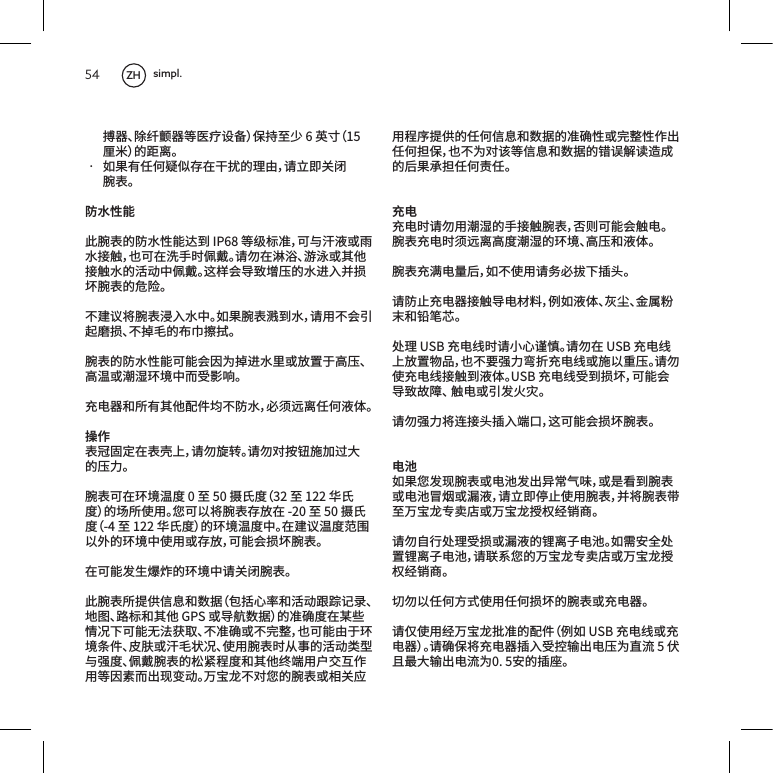 54搏器、除纤颤器等医疗设备）保持至少6英寸（15厘米）的距离。&bull; 如果有任何疑似存在干扰的理由，请立即关闭腕表。防水性能此腕表的防水性能达到IP68等级标准，可与汗液或雨水接触，也可在洗手时佩戴。请勿在淋浴、游泳或其他接触水的活动中佩戴。这样会导致增压的水进入并损坏腕表的危险。不建议将腕表浸入水中。如果腕表溅到水，请用不会引起磨损、不掉毛的布巾擦拭。腕表的防水性能可能会因为掉进水里或放置于高压、高温或潮湿环境中而受影响。充电器和所有其他配件均不防水，必须远离任何液体。操作表冠固定在表壳上，请勿旋转。请勿对按钮施加过大的压力。腕表可在环境温度0至50摄氏度（32至122华氏度）的场所使用。您可以将腕表存放在-20至50摄氏度（-4至122华氏度）的环境温度中。在建议温度范围以外的环境中使用或存放，可能会损坏腕表。在可能发生爆炸的环境中请关闭腕表。此腕表所提供信息和数据（包括心率和活动跟踪记录、地图、路标和其他GPS或导航数据）的准确度在某些情况下可能无法获取、不准确或不完整，也可能由于环境条件、皮肤或汗毛状况、使用腕表时从事的活动类型与强度、佩戴腕表的松紧程度和其他终端用户交互作用等因素而出现变动。万宝龙不对您的腕表或相关应用程序提供的任何信息和数据的准确性或完整性作出任何担保，也不为对该等信息和数据的错误解读造成的后果承担任何责任。充电充电时请勿用潮湿的手接触腕表，否则可能会触电。腕表充电时须远离高度潮湿的环境、高压和液体。腕表充满电量后，如不使用请务必拔下插头。请防止充电器接触导电材料，例如液体、灰尘、金属粉末和铅笔芯。处理USB充电线时请小心谨慎。请勿在USB充电线上放置物品，也不要强力弯折充电线或施以重压。请勿使充电线接触到液体。USB充电线受到损坏，可能会导致故障、触电或引发火灾。请勿强力将连接头插入端口，这可能会损坏腕表。电池如果您发现腕表或电池发出异常气味，或是看到腕表或电池冒烟或漏液，请立即停止使用腕表，并将腕表带至万宝龙专卖店或万宝龙授权经销商。请勿自行处理受损或漏液的锂离子电池。如需安全处置锂离子电池，请联系您的万宝龙专卖店或万宝龙授权经销商。切勿以任何方式使用任何损坏的腕表或充电器。请仅使用经万宝龙批准的配件（例如USB充电线或充电器）。请确保将充电器插入受控输出电压为直流5伏且最大输出电流为0.5安的插座。ZH simpl.