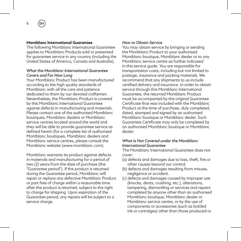 6Montblanc International GuaranteeThe following Montblanc International Guarantee applies to Montblanc Products sold or presented for guarantee service in any country (including the United States of America, Canada and Australia).What the Montblanc International Guarantee Covers and For How LongYour Montblanc Product has been manufactured according to the high quality standards of Montblanc with all the care and patience dedicated to them by our devoted craftsmen. Nevertheless, the Montblanc Product is covered by this Montblanc International Guarantee against defects in manufacturing and materials. Please contact one of the authorised Montblanc boutiques, Montblanc dealers or Montblanc service centres located around the world and they will be able to provide guarantee service as deﬁned herein (for a complete list of authorized Montblanc boutiques, Montblanc dealers and Montblanc service centres, please consult the Montblanc website (www.montblanc.com).Montblanc warrants its product against defects in materials and manufacturing for a period of two (2) years from the date of purchase (the &ldquo;Guarantee period&rdquo;). If the product is returned during the Guarantee period, Montblanc will repair or replace any defective Montblanc Product or part free of charge within a reasonable time after the product is returned, subject to the right to charge for shipping. Upon expiration of the Guarantee period, any repairs will be subject to a service charge.How to Obtain ServiceYou may obtain service by bringing or sending the Montblanc Product to your authorised Montblanc boutique, Montblanc dealer or to any Montblanc service centre as further indicated in this service guide. You are responsible for transportation costs, including but not limited to postage, insurance and packing materials. We recommend that any shipments to us include certiﬁed delivery and insurance. In order to obtain service through this Montblanc International Guarantee, the returned Montblanc Product must be accompanied by the original Guarantee Certiﬁcate that was included with the Montblanc Product at the time of purchase, duly completed, dated, stamped and signed by an authorised Montblanc boutique or Montblanc dealer. Such Guarantee Certiﬁcate may only be completed by an authorised Montblanc boutique or Montblanc dealer.What is Not Covered under the Montblanc International GuaranteeThe Montblanc International Guarantee does not cover:(a) defects and damages due to loss, theft, ﬁre or other causes beyond our control.(b) defects and damages resulting from misuse, negligence or accident.(c) defects and damages caused by improper use (knocks, dents, crushing, etc.), alterations, tampering, dismantling or services and repairs completed by anyone other than an authorised Montblanc boutique, Montblanc dealer or Montblanc service centre, or by the use of components or accessories (such as bottled ink or cartridges) other than those produced or EN