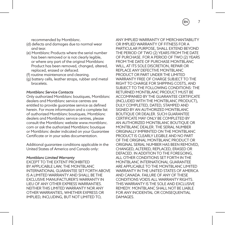 7recommended by Montblanc.(d) defects and damages due to normal wear and tear.(e) Montblanc Products where the serial number has been removed or is not clearly legible, or where any part of the original Montblanc Product has been removed, changed, altered, replaced, erased or defaced.(f) routine maintenance and cleaning.(g) battery cells, leather straps, rubber and metal bracelets. Montblanc Service ContactsOnly authorized Montblanc boutiques, Montblanc dealers and Montblanc service centres are entitled to provide guarantee service as deﬁned herein. For more information and a complete list of authorized Montblanc boutiques, Montblanc dealers and Montblanc service centres, please consult the Montblanc website www.montblanc.com or ask the authorized Montblanc boutique or Montblanc dealer indicated on your Guarantee Certiﬁcate or in your sales documentation.Additional guarantee conditions applicable in the United States of America and Canada only:Montblanc Limited WarrantyEXCEPT TO THE EXTENT PROHIBITED BY APPLICABLE LAW, THE MONTBLANC INTERNATIONAL GUARANTEE SET FORTH ABOVE IS A LIMITED WARRANTY AND SHALL BE THE EXCLUSIVE MANUFACTURER&rsquo;S WARRANTY IN LIEU OF ANY OTHER EXPRESS WARRANTIES. NEITHER THIS LIMITED WARRANTY NOR ANY OTHER WARRANTIES, WHETHER EXPRESS OR IMPLIED, INCLUDING, BUT NOT LIMITED TO, ANY IMPLIED WARRANTY OF MERCHANTABILITY OR IMPLIED WARRANTY OF FITNESS FOR A PARTICULAR PURPOSE, SHALL EXTEND BEYOND THE PERIOD OF TWO (2) YEARS FROM THE DATE OF PURCHASE. FOR A PERIOD OF TWO (2) YEARS FROM THE DATE OF PURCHASE MONTBLANC WILL, AT ITS SOLE DISCRETION, REPAIR OR REPLACE ANY DEFECTIVE MONTBLANC PRODUCT OR PART UNDER THE LIMITED WARRANTY FREE OF CHARGE SUBJECT TO THE RIGHT TO CHARGE FOR SHIPPING COSTS, AND SUBJECT TO THE FOLLOWING CONDITIONS: THE RETURNED MONTBLANC PRODUCT MUST BE ACCOMPANIED BY THE GUARANTEE CERTIFICATE (INCLUDED WITH THE MONTBLANC PRODUCT), DULY COMPLETED, DATED, STAMPED AND SIGNED BY AN AUTHORIZED MONTBLANC BOUTIQUE OR DEALER. SUCH GUARANTEE CERTIFICATE MAY ONLY BE COMPLETED BY AN AUTHORIZED MONTBLANC BOUTIQUE OR MONTBLANC DEALER. THE SERIAL NUMBER ORIGINALLY IMPRINTED ON THE MONTBLANC PRODUCT IS CLEARLY LEGIBLE AND NO PART OF THE ORIGINAL MONTBLANC PRODUCT OR ORIGINAL SERIAL NUMBER HAS BEEN REMOVED, CHANGED, ALTERED, REPLACED, ERASED OR DEFACED. IN ADDITION TO THE FOREGOING, ALL OTHER CONDITIONS SET FORTH IN THE MONTBLANC INTERNATIONAL GUARANTEE ARE APPLICABLE TO THE MONTBLANC LIMITED WARRANTY IN THE UNITED STATES OF AMERICA AND CANADA. FAILURE OF ANY OF THESE CONDITIONS VOIDS ALL WARRANTY RIGHTS. THIS WARRANTY IS THE SOLE AND EXCLUSIVE REMEDY. MONTBLANC SHALL NOT BE LIABLE FOR ANY INCIDENTAL OR CONSEQUENTIAL DAMAGES.EN
