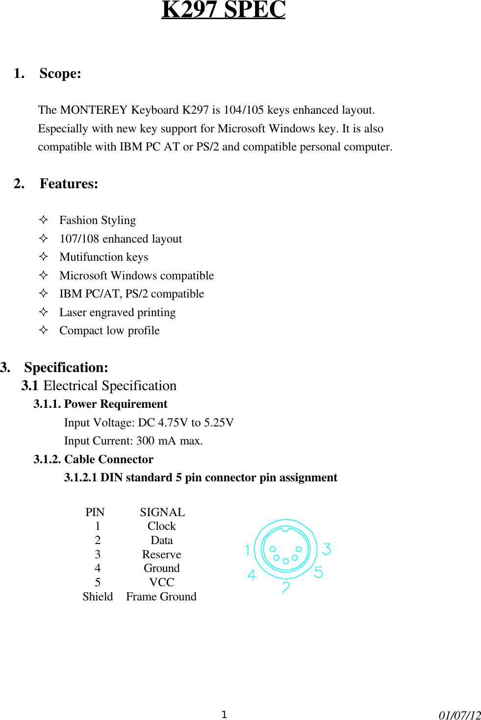 101/07/12K297 SPEC1. Scope:The MONTEREY Keyboard K297 is 104/105 keys enhanced layout.Especially with new key support for Microsoft Windows key. It is alsocompatible with IBM PC AT or PS/2 and compatible personal computer.2. Features:² Fashion Styling² 107/108 enhanced layout² Mutifunction keys² Microsoft Windows compatible² IBM PC/AT, PS/2 compatible² Laser engraved printing² Compact low profile3.  Specification:3.1 Electrical Specification3.1.1. Power RequirementInput Voltage: DC 4.75V to 5.25VInput Current: 300 mA max.3.1.2. Cable Connector3.1.2.1 DIN standard 5 pin connector pin assignmentPIN SIGNAL1Clock2Data3Reserve4Ground5VCCShieldFrame Ground