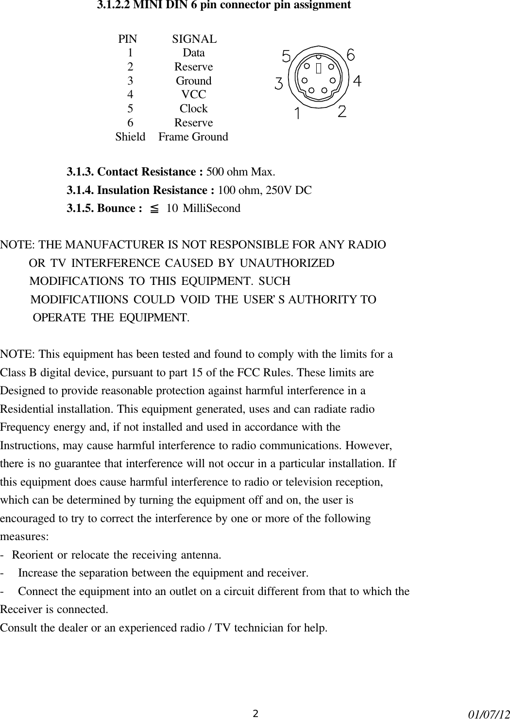 201/07/123.1.2.2 MINI DIN 6 pin connector pin assignmentPIN SIGNAL1Data2Reserve3Ground4VCC5Clock6ReserveShield Frame Ground3.1.3. Contact Resistance : 500 ohm Max.3.1.4. Insulation Resistance : 100 ohm, 250V DC3.1.5. Bounce :  ≦ 10 MilliSecondNOTE: THE MANUFACTURER IS NOT RESPONSIBLE FOR ANY RADIO      OR TV INTERFERENCE CAUSED BY UNAUTHORIZED      MODIFICATIONS TO THIS EQUIPMENT. SUCH      MODIFICATIIONS COULD VOID THE USER’S AUTHORITY TO      OPERATE THE EQUIPMENT.NOTE: This equipment has been tested and found to comply with the limits for aClass B digital device, pursuant to part 15 of the FCC Rules. These limits areDesigned to provide reasonable protection against harmful interference in aResidential installation. This equipment generated, uses and can radiate radioFrequency energy and, if not installed and used in accordance with theInstructions, may cause harmful interference to radio communications. However,there is no guarantee that interference will not occur in a particular installation. Ifthis equipment does cause harmful interference to radio or television reception,which can be determined by turning the equipment off and on, the user isencouraged to try to correct the interference by one or more of the followingmeasures:-  Reorient or relocate the receiving antenna.- Increase the separation between the equipment and receiver.- Connect the equipment into an outlet on a circuit different from that to which theReceiver is connected.Consult the dealer or an experienced radio / TV technician for help.