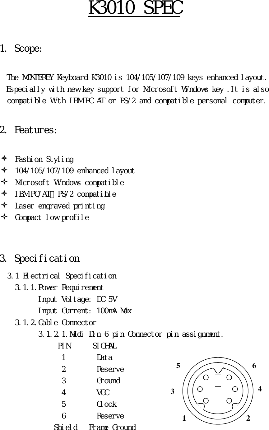 Ｋ３０１０　ＳＰＥＣ　　１．　Ｓｃｏｐｅ：　　　　Ｔｈｅ　ＭＯＮＴＥＲＥＹ　Ｋｅｙｂｏａｒｄ　Ｋ３０１０　ｉｓ　１０４／１０５／１０７／１０９　ｋｅｙｓ　ｅｎｈａｎｃｅｄ　ｌａｙｏｕｔ．　　　Ｅｓｐｅｃｉａｌｌｙ　ｗｉｔｈ　ｎｅｗ　ｋｅｙ　ｓｕｐｐｏｒｔ　ｆｏｒ　Ｍｉｃｒｏｓｏｆｔ　Ｗｉｎｄｏｗｓ　ｋｅｙ　．Ｉｔ　ｉｓ　ａｌｓｏ　ｃｏｍｐａｔｉｂｌｅ　Ｗｉｔｈ　ＩＢＭ　ＰＣ　ＡＴ　ｏｒ　ＰＳ／２　ａｎｄ　ｃｏｍｐａｔｉｂｌｅ　ｐｅｒｓｏｎａｌ　ｃｏｍｐｕｔｅｒ．　　２．　Ｆｅａｔｕｒｅｓ：　　　　Ｆａｓｈｉｏｎ　Ｓｔｙｌｉｎｇ　１０４／１０５／１０７／１０９　ｅｎｈａｎｃｅｄ　ｌａｙｏｕｔ　　　　　Ｍｉｃｒｏｓｏｆｔ　Ｗｉｎｄｏｗｓ　ｃｏｍｐａｔｉｂｌｅ　　　　　ＩＢＭ　ＰＣ／ＡＴ、ＰＳ／２　ｃｏｍｐａｔｉｂｌｅ　　　　　Ｌａｓｅｒ　ｅｎｇｒａｖｅｄ　ｐｒｉｎｔｉｎｇ　　　　　Ｃｏｍｐａｃｔ　ｌｏｗ　ｐｒｏｆｉｌｅ　　　３．　Ｓｐｅｃｉｆｉｃａｔｉｏｎ　　　３．１　Ｅｌｅｃｔｒｉｃａｌ　Ｓｐｅｃｉｆｉｃａｔｉｏｎ　　　　　３．１．１．Ｐｏｗｅｒ　Ｒｅｑｕｉｒｅｍｅｎｔ　　　　　　　　　　　Ｉｎｐｕｔ　Ｖｏｌｔａｇｅ：　ＤＣ　５Ｖ　　　　　　　　　　　　Ｉｎｐｕｔ　Ｃｕｒｒｅｎｔ：　１００ｍＡ　Ｍａｘ　　　　　３．１．２．Ｃａｂｌｅ　Ｃｏｎｎｅｃｔｏｒ　　　　　　　　　　　３．１．２．１．Ｍｉｄｉ　Ｄｉｎ　６　ｐｉｎ　Ｃｏｎｎｅｃｔｏｒ　ｐｉｎ　ａｓｓｉｇｎｍｅｎｔ．　　　　　　　　ＰＩＮ　　　　　　ＳＩＧＨＡＬ　１　　　　　　　　Ｄａｔａ　　　　　　　　　　　　　　　　　２　　　　　　　　Ｒｅｓｅｒｖｅ　　　　　　　　　　　　　　　　　３　　　　　　　　Ｇｒｏｕｎｄ　　　　　　　　　　　　　　　　　４　　　　　　　　ＶＣＣ　　　　　　　　　　　　　　　　　　５　　　　　　　　Ｃｌｏｃｋ　　　　　　　　　　　　　　　　　６　　　　　　　　Ｒｅｓｅｒｖｅ　　　　　　　　　　　　　　　Ｓｈｉｅｌｄ　　　Ｆｒａｍｅ　Ｇｒｏｕｎｄ　3 1 2 4 6 5 