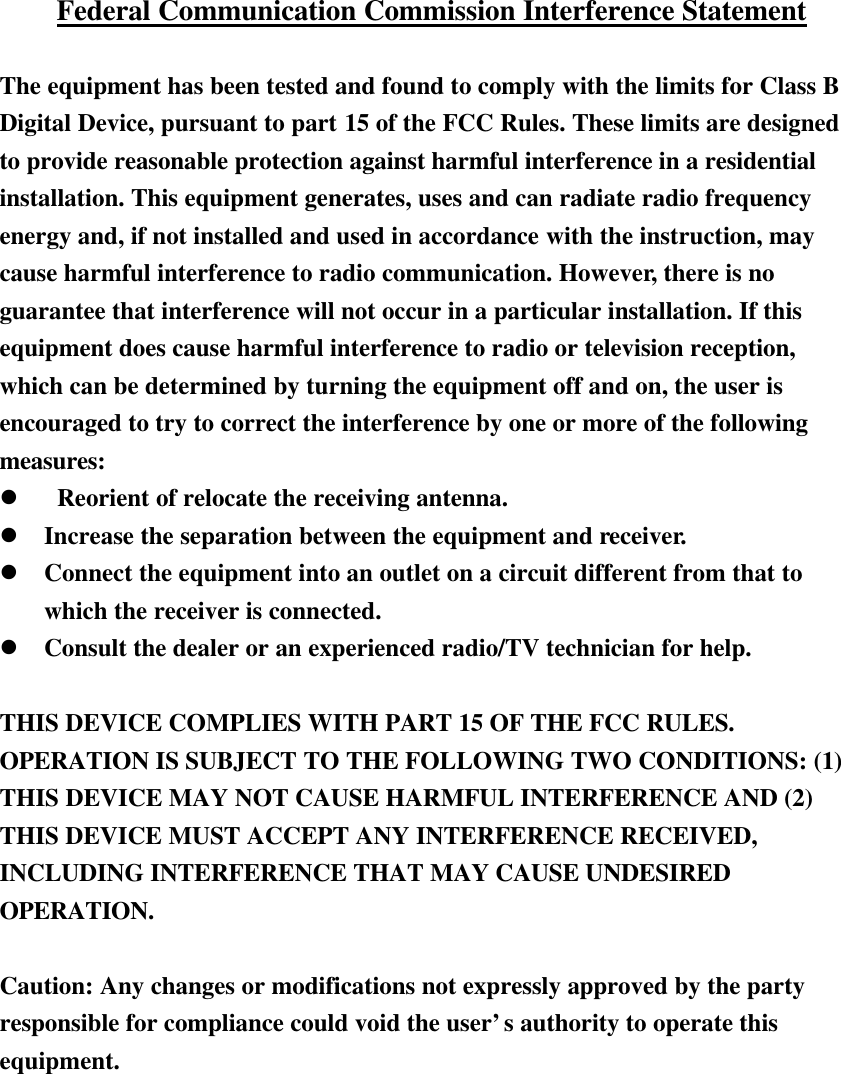 Federal Communication Commission Interference Statement  The equipment has been tested and found to comply with the limits for Class B Digital Device, pursuant to part 15 of the FCC Rules. These limits are designed to provide reasonable protection against harmful interference in a residential installation. This equipment generates, uses and can radiate radio frequency energy and, if not installed and used in accordance with the instruction, may cause harmful interference to radio communication. However, there is no guarantee that interference will not occur in a particular installation. If this equipment does cause harmful interference to radio or television reception, which can be determined by turning the equipment off and on, the user is encouraged to try to correct the interference by one or more of the following measures: l  Reorient of relocate the receiving antenna. l Increase the separation between the equipment and receiver. l Connect the equipment into an outlet on a circuit different from that to which the receiver is connected. l Consult the dealer or an experienced radio/TV technician for help.  THIS DEVICE COMPLIES WITH PART 15 OF THE FCC RULES. OPERATION IS SUBJECT TO THE FOLLOWING TWO CONDITIONS: (1) THIS DEVICE MAY NOT CAUSE HARMFUL INTERFERENCE AND (2) THIS DEVICE MUST ACCEPT ANY INTERFERENCE RECEIVED, INCLUDING INTERFERENCE THAT MAY CAUSE UNDESIRED OPERATION.  Caution: Any changes or modifications not expressly approved by the party responsible for compliance could void the user&rsquo;s authority to operate this equipment.  　