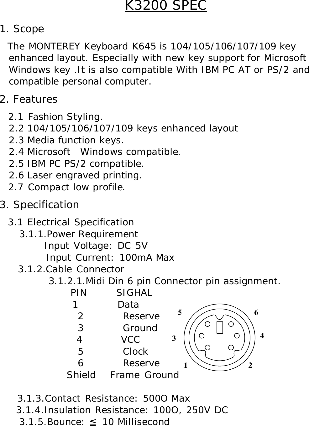 K3200 SPEC 1. Scope   The MONTEREY Keyboard K645 is 104/105/106/107/109 key   enhanced layout. Especially with new key support for Microsoft   Windows key .It is also compatible With IBM PC AT or PS/2 and  compatible personal computer. 2. Features   2.1 Fashion Styling. 2.2 104/105/106/107/109 keys enhanced layout 2.3 Media function keys. 2.4 Microsoft   Windows compatible. 2.5 IBM PC PS/2 compatible. 2.6 Laser engraved printing.   2.7 Compact low profile. 3. Specification   3.1 Electrical Specification     3.1.1.Power Requirement           Input Voltage: DC 5V            Input Current: 100mA Max     3.1.2.Cable Connector           3.1.2.1.Midi Din 6 pin Connector pin assignment.        PIN      SIGHAL 1        Data                 2        Reserve                 3        Ground                 4        VCC                   5        Clock                 6        Reserve               Shield   Frame Ground      3.1.3.Contact Resistance: 500O Max     3.1.4.Insulation Resistance: 100O, 250V DC     3.1.5.Bounce:   10 Millisecond≦       3 1 2 4 6 5 