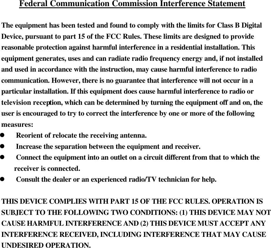   Federal Communication Commission Interference Statement  The equipment has been tested and found to comply with the limits for Class B Digital Device, pursuant to part 15 of the FCC Rules. These limits are designed to provide reasonable protection against harmful interference in a residential installation. This equipment generates, uses and can radiate radio frequency energy and, if not installed and used in accordance with the instruction, may cause harmful interference to radio communication. However, there is no guarantee that interference will not occur in a particular installation. If this equipment does cause harmful interference to radio or television reception, which can be determined by turning the equipment off and on, the user is encouraged to try to correct the interference by one or more of the following measures: l Reorient of relocate the receiving antenna. l Increase the separation between the equipment and receiver. l Connect the equipment into an outlet on a circuit different from that to which the   receiver is connected. l Consult the dealer or an experienced radio/TV technician for help.  THIS DEVICE COMPLIES WITH PART 15 OF THE FCC RULES. OPERATION IS SUBJECT TO THE FOLLOWING TWO CONDITIONS: (1) THIS DEVICE MAY NOT CAUSE HARMFUL INTERFERENCE AND (2) THIS DEVICE MUST ACCEPT ANY INTERFERENCE RECEIVED, INCLUDING INTERFERENCE THAT MAY CAUSE UNDESIRED OPERATION. 