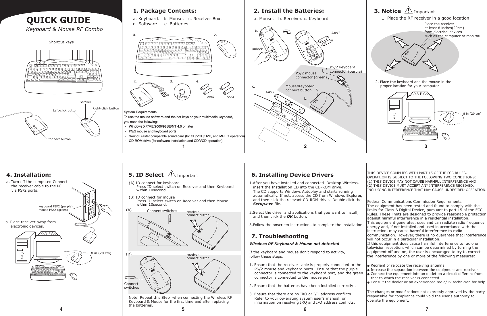 5 6 74receiver connect buttonreceiver connect button1. Package Contents:a. Keyboard.   b. Mouse.   c. Receiver Box.d. Software.    e. Batteries.2. Install the Batteries:a. Mouse.   b. Receiver. c. Keyboard3. Notice1 2 3QUICK GUIDEKeyboard &amp; Mouse RF Comboc.b.AAx2d.c.a.e.AAx2 AAx2b.4. Installation:a. Turn off the computer. Connect     the receiver cable to the PC     via PS/2 ports.b. Place receiver away from     electronic devices.8 in (20 cm)keyboard PS/2 (purple)mouse PS/2 (green)8 in (20 cm)System RequirementsTo use the mouse software and the hot keys on your multimedia keyboard, you need the following:· Windows XP/ME/2000/98SE/NT 4.0 or later· PS/2 mouse and keyboard ports· Sound Blaster compatible sound card (for CD/VCD/DVD, and MPEG operation)· CD-ROM drive (for software installation and CD/VCD operation)a.unlockAAx2PS/2 keyboard connector (purple)PS/2 mouse connector (green)Mouse/Keyboard connect button1. Place the RF receiver in a good location.2. Place the keyboard and the mouse in the     proper location for your computer. Place the receiverat least 8 inches(20cm)from electrical devices such as the computer or monitor.Note! Repeat this Step  when connecting the Wireless RFKeyboard &amp; Mouse for the first time and after replacing the batteries.     5. ID Select 6. Installing Device Drivers7. TroubleshootingConnect switchesConnect switchesWireless RF Keyboard &amp; Mouse not detectedIf the keyboard and mouse don&apos;t respond to activity, follow these steps:1. Ensure that the receiver cable is properly connected to the    PS/2 mouse and keyboard ports . Ensure that the purple     connector is connected to the keyboard port, and the green    connector is connected to the mouse port.2. Ensure that the batteries have been installed correctly .3. Ensure that there are no IRQ or I/O address conflicts.     Refer to your op-erating system user&apos;s manual for     information on resolving IRQ and I/O address conflicts.(A)(B)ImportantImportant(A) ID connect for keyboard      Press ID select switch on Receiver and then Keyboard       within 10second.(B) ID connect for mouse      Press ID select switch on Receiver and then Mouse       within 10second.Shortcut keysScrollerLeft-click buttonConnect buttonRight-click button1.After you have installed and connected  Desktop Wireless,    insert the Installation CD into the CD-ROM drive.   The CD supports Windows Autoplay and starts running    automatically. If not, access the CD from Windows Explorer,   and then click the relevant CD-ROM drive.  Double click the   Setup.exe file.2.Select the driver and applications that you want to install,    and then click the OK button.3.Follow the onscreen instructions to complete the installation. IDIDIDIDIDIDIDIDIDTHIS DEVICE COMPLIES WITH PART 15 OF THE FCC RULES. OPERATION IS SUBJECT TO THE FOLLOWING TWO CONDITIONS: (1) THIS DEVICE MAY NOT CAUSE HARMFUL INTERFERENCE AND(2) THIS DEVICE MUST ACCEPT ANY INTERFERENCE RECEIVED,INCLUDING INTERFERENCE THAT MAY CAUSE UNDESIRED OPERATION.Federal Communications Commission RequirementsThe equipment has been tested and found to comply with thelimits for Class B Digital Device, pursuant to part 15 of the FCC Rules. These limits are designed to provide reasonable protection against harmful interference in a residential installation. This equipment generates, uses and can radiate radio frequencyenergy and, if not installed and used in accordance with the instruction, may cause harmful interference to radio communication. However, there is no guarantee that interferencewill not occur in a particular installation. If this equipment does cause harmful interference to radio ortelevision reception, which can be determined by turning theequipment off and on, the user is encouraged to try to correctthe interference by one or more of the following measures:● Reorient of relocate the receiving antenna.● Increase the separation between the equipment and receiver.● Connect the equipment into an outlet on a circuit different from   that to which the receiver is connected.● Consult the dealer or an experienced radio/TV technician for help.The changes or modifications not expressly approved by the partyresponsible for compliance could void the user&apos;s authority to operate the equipment.