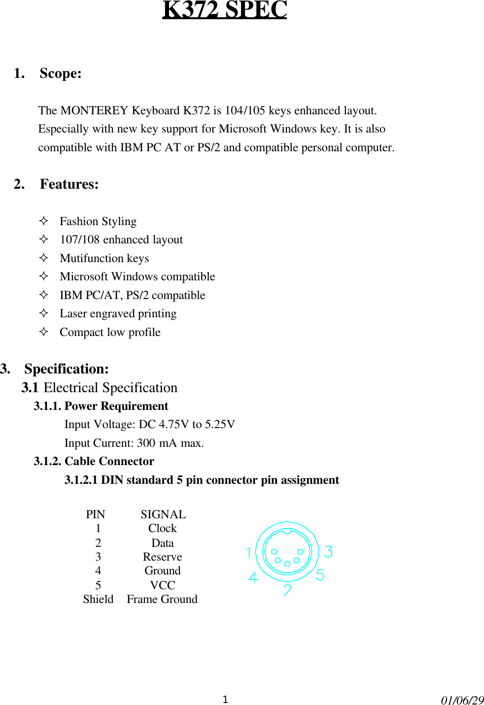 101/06/29K372 SPEC1. Scope:The MONTEREY Keyboard K372 is 104/105 keys enhanced layout.Especially with new key support for Microsoft Windows key. It is alsocompatible with IBM PC AT or PS/2 and compatible personal computer.2. Features:² Fashion Styling² 107/108 enhanced layout² Mutifunction keys² Microsoft Windows compatible² IBM PC/AT, PS/2 compatible² Laser engraved printing² Compact low profile3.  Specification:3.1 Electrical Specification3.1.1. Power RequirementInput Voltage: DC 4.75V to 5.25VInput Current: 300 mA max.3.1.2. Cable Connector3.1.2.1 DIN standard 5 pin connector pin assignmentPIN SIGNAL1Clock2Data3Reserve4Ground5VCCShieldFrame Ground