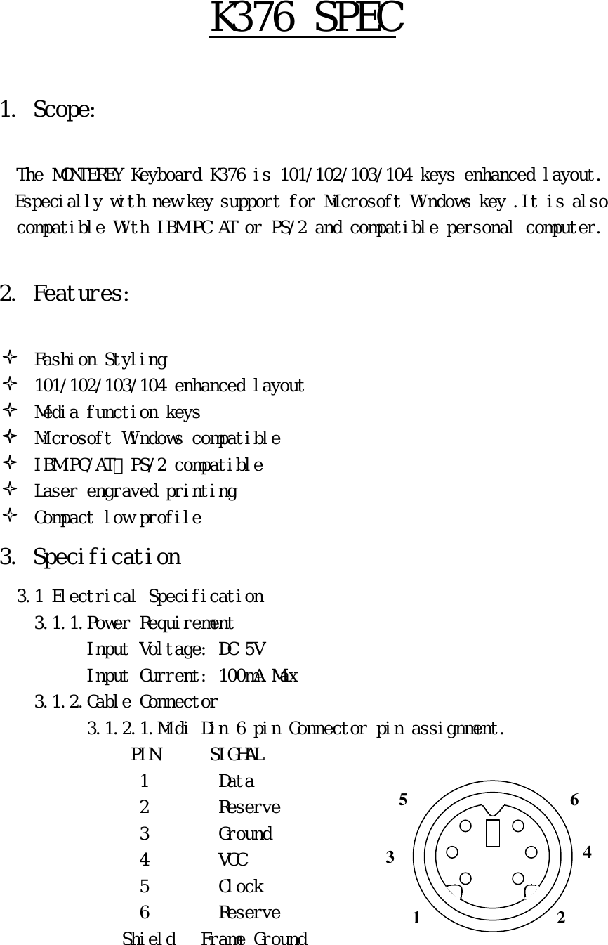 Ｋ３７６　ＳＰＥＣ　　１．　Ｓｃｏｐｅ：　　　　Ｔｈｅ　ＭＯＮＴＥＲＥＹ　Ｋｅｙｂｏａｒｄ　Ｋ３７６　ｉｓ　１０１／１０２／１０３／１０４　ｋｅｙｓ　ｅｎｈａｎｃｅｄ　ｌａｙｏｕｔ．　　　Ｅｓｐｅｃｉａｌｌｙ　ｗｉｔｈ　ｎｅｗ　ｋｅｙ　ｓｕｐｐｏｒｔ　ｆｏｒ　Ｍｉｃｒｏｓｏｆｔ　Ｗｉｎｄｏｗｓ　ｋｅｙ　．Ｉｔ　ｉｓ　ａｌｓｏ　ｃｏｍｐａｔｉｂｌｅ　Ｗｉｔｈ　ＩＢＭ　ＰＣ　ＡＴ　ｏｒ　ＰＳ／２　ａｎｄ　ｃｏｍｐａｔｉｂｌｅ　ｐｅｒｓｏｎａｌ　ｃｏｍｐｕｔｅｒ．　　２．　Ｆｅａｔｕｒｅｓ：　　　　Ｆａｓｈｉｏｎ　Ｓｔｙｌｉｎｇ　１０１／１０２／１０３／１０４　ｅｎｈａｎｃｅｄ　ｌａｙｏｕｔ　　　　　Ｍｅｄｉａ　ｆｕｎｃｔｉｏｎ　ｋｅｙｓ　　　　　Ｍｉｃｒｏｓｏｆｔ　Ｗｉｎｄｏｗｓ　ｃｏｍｐａｔｉｂｌｅ　　　　　ＩＢＭ　ＰＣ／ＡＴ、ＰＳ／２　ｃｏｍｐａｔｉｂｌｅ　　　　　Ｌａｓｅｒ　ｅｎｇｒａｖｅｄ　ｐｒｉｎｔｉｎｇ　　　　　Ｃｏｍｐａｃｔ　ｌｏｗ　ｐｒｏｆｉｌｅ　３．　Ｓｐｅｃｉｆｉｃａｔｉｏｎ　　　３．１　Ｅｌｅｃｔｒｉｃａｌ　Ｓｐｅｃｉｆｉｃａｔｉｏｎ　　　　　３．１．１．Ｐｏｗｅｒ　Ｒｅｑｕｉｒｅｍｅｎｔ　　　　　　　　　　　Ｉｎｐｕｔ　Ｖｏｌｔａｇｅ：　ＤＣ　５Ｖ　　　　　　　　　　　　Ｉｎｐｕｔ　Ｃｕｒｒｅｎｔ：　１００ｍＡ　Ｍａｘ　　　　　３．１．２．Ｃａｂｌｅ　Ｃｏｎｎｅｃｔｏｒ　　　　　　　　　　　３．１．２．１．Ｍｉｄｉ　Ｄｉｎ　６　ｐｉｎ　Ｃｏｎｎｅｃｔｏｒ　ｐｉｎ　ａｓｓｉｇｎｍｅｎｔ．　　　　　　　　ＰＩＮ　　　　　　ＳＩＧＨＡＬ　１　　　　　　　　Ｄａｔａ　　　　　　　　　　　　　　　　　２　　　　　　　　Ｒｅｓｅｒｖｅ　　　　　　　　　　　　　　　　　３　　　　　　　　Ｇｒｏｕｎｄ　　　　　　　　　　　　　　　　　４　　　　　　　　ＶＣＣ　　　　　　　　　　　　　　　　　　５　　　　　　　　Ｃｌｏｃｋ　　　　　　　　　　　　　　　　　６　　　　　　　　Ｒｅｓｅｒｖｅ　　　　　　　　　　　　　　　Ｓｈｉｅｌｄ　　　Ｆｒａｍｅ　Ｇｒｏｕｎｄ　　3 1 2 4 6 5 