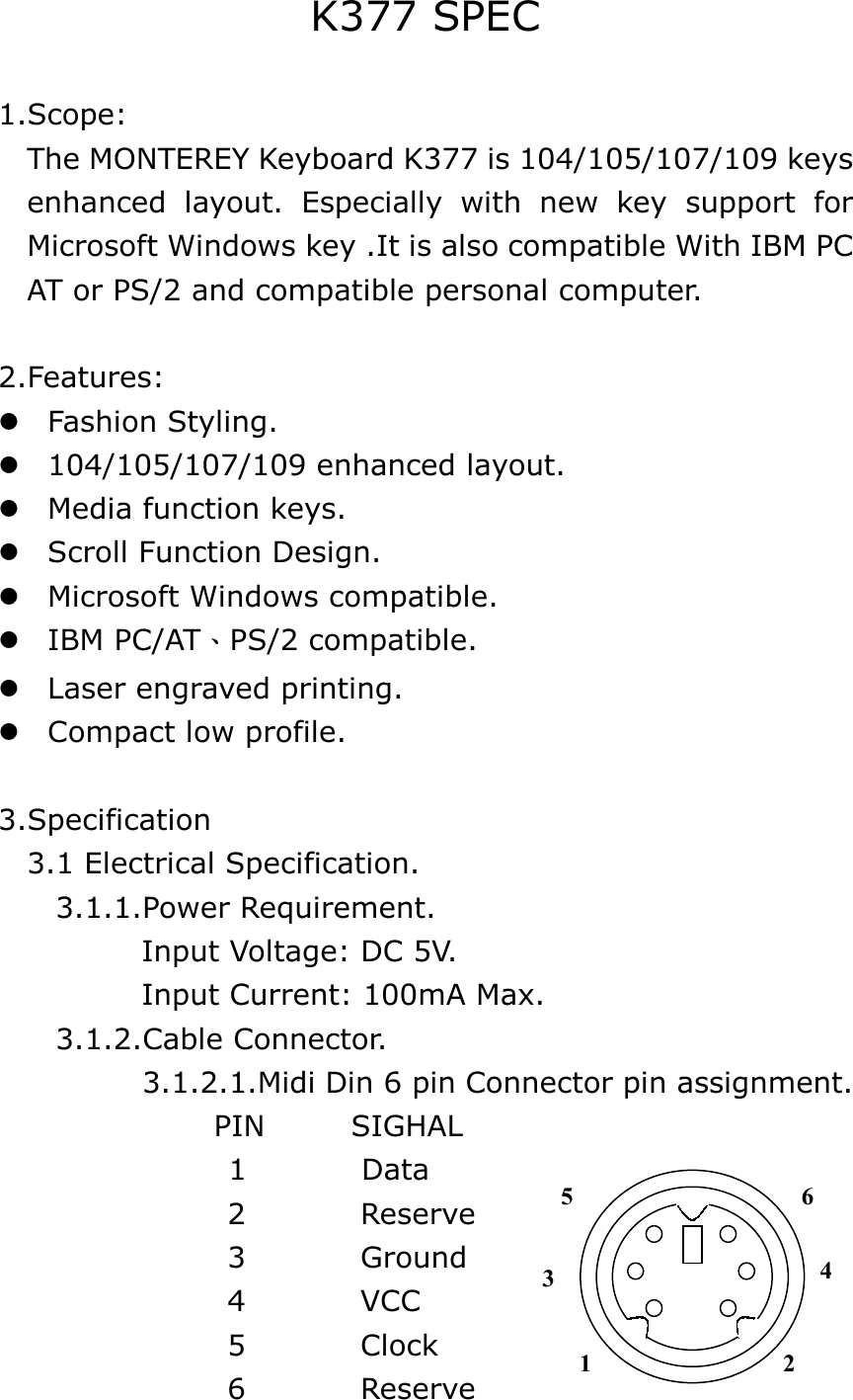 K377 SPEC  1.Scope:     The MONTEREY Keyboard K377 is 104/105/107/109 keys   enhanced layout. Especially with new key support for Microsoft Windows key .It is also compatible With IBM PC AT or PS/2 and compatible personal computer.  2.Features:  Fashion Styling.  104/105/107/109 enhanced layout.  Media function keys.  Scroll Function Design.  Microsoft Windows compatible.  IBM PC/AT、PS/2 compatible.  Laser engraved printing.  Compact low profile.  3.Specification   3.1 Electrical Specification.     3.1.1.Power Requirement.           Input Voltage: DC 5V.            Input Current: 100mA Max.     3.1.2.Cable Connector.           3.1.2.1.Midi Din 6 pin Connector pin assignment.        PIN      SIGHAL 1        Data                 2        Reserve                 3        Ground                 4        VCC                  5        Clock                 6        Reserve 3 1 2 4 6 5 