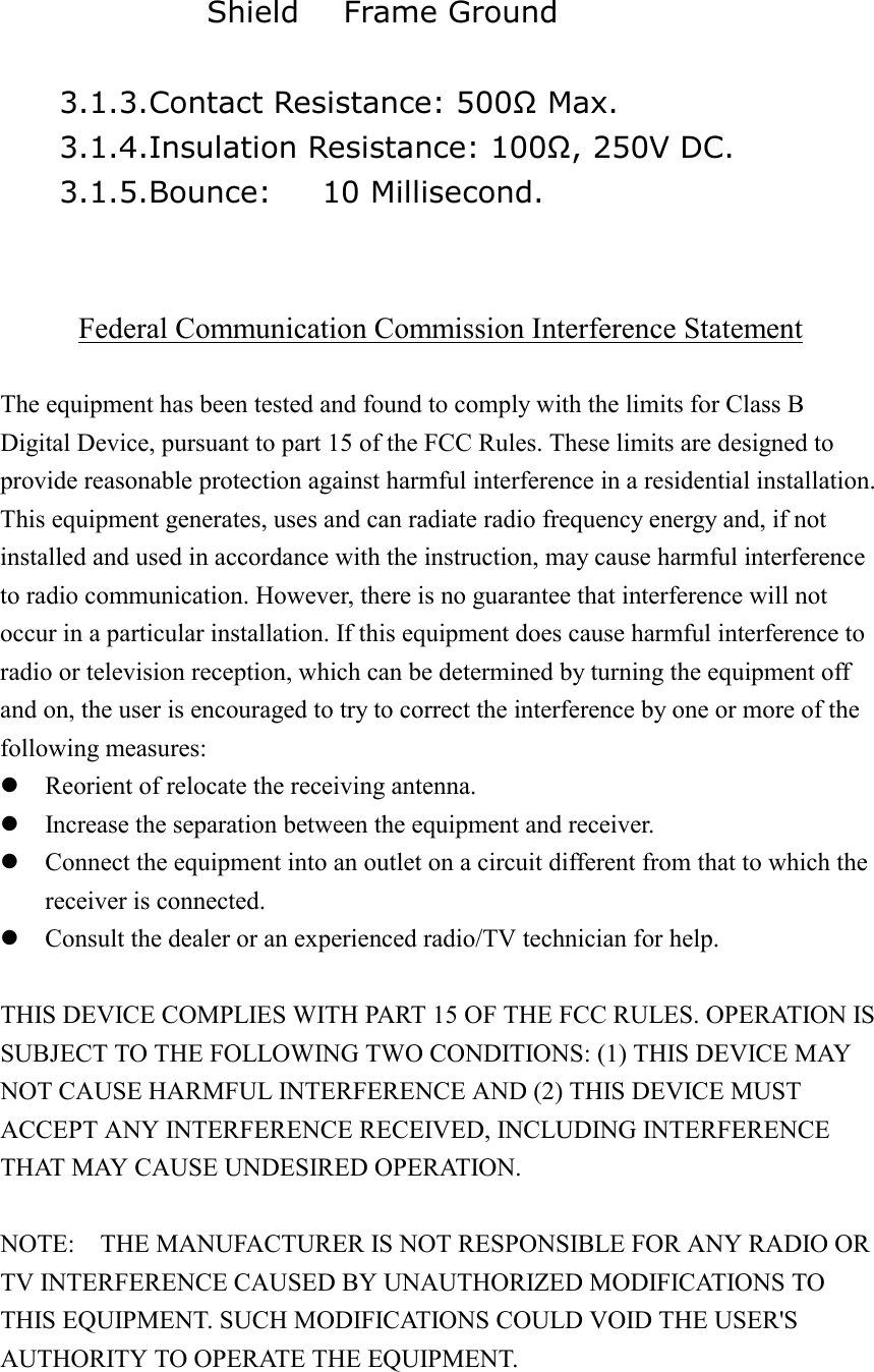               Shield   Frame Ground      3.1.3.Contact Resistance: 500Ω Max.     3.1.4.Insulation Resistance: 100Ω, 250V DC.     3.1.5.Bounce:  10 Millisecond.   Federal Communication Commission Interference Statement  The equipment has been tested and found to comply with the limits for Class B Digital Device, pursuant to part 15 of the FCC Rules. These limits are designed to provide reasonable protection against harmful interference in a residential installation. This equipment generates, uses and can radiate radio frequency energy and, if not installed and used in accordance with the instruction, may cause harmful interference to radio communication. However, there is no guarantee that interference will not occur in a particular installation. If this equipment does cause harmful interference to radio or television reception, which can be determined by turning the equipment off and on, the user is encouraged to try to correct the interference by one or more of the following measures:  Reorient of relocate the receiving antenna.  Increase the separation between the equipment and receiver.  Connect the equipment into an outlet on a circuit different from that to which the receiver is connected.  Consult the dealer or an experienced radio/TV technician for help.  THIS DEVICE COMPLIES WITH PART 15 OF THE FCC RULES. OPERATION IS SUBJECT TO THE FOLLOWING TWO CONDITIONS: (1) THIS DEVICE MAY NOT CAUSE HARMFUL INTERFERENCE AND (2) THIS DEVICE MUST ACCEPT ANY INTERFERENCE RECEIVED, INCLUDING INTERFERENCE THAT MAY CAUSE UNDESIRED OPERATION.  NOTE:    THE MANUFACTURER IS NOT RESPONSIBLE FOR ANY RADIO OR TV INTERFERENCE CAUSED BY UNAUTHORIZED MODIFICATIONS TO THIS EQUIPMENT. SUCH MODIFICATIONS COULD VOID THE USER'S AUTHORITY TO OPERATE THE EQUIPMENT. 