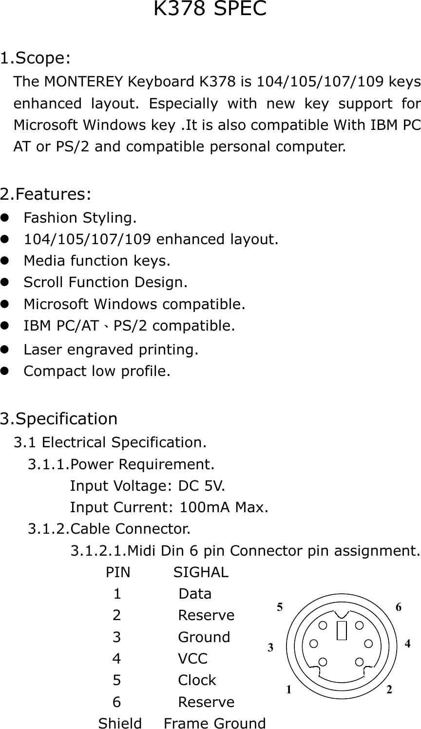K378 SPEC  1.Scope:     The MONTEREY Keyboard K378 is 104/105/107/109 keys   enhanced layout. Especially with new key support for Microsoft Windows key .It is also compatible With IBM PC AT or PS/2 and compatible personal computer.  2.Features:  Fashion Styling.  104/105/107/109 enhanced layout.  Media function keys.  Scroll Function Design.  Microsoft Windows compatible.  IBM PC/AT、PS/2 compatible.  Laser engraved printing.  Compact low profile.  3.Specification   3.1 Electrical Specification.     3.1.1.Power Requirement.           Input Voltage: DC 5V.            Input Current: 100mA Max.     3.1.2.Cable Connector.           3.1.2.1.Midi Din 6 pin Connector pin assignment.        PIN      SIGHAL 1        Data                 2        Reserve                 3        Ground                 4        VCC                  5        Clock                 6        Reserve               Shield   Frame Ground 3 1 2 4 6 5 