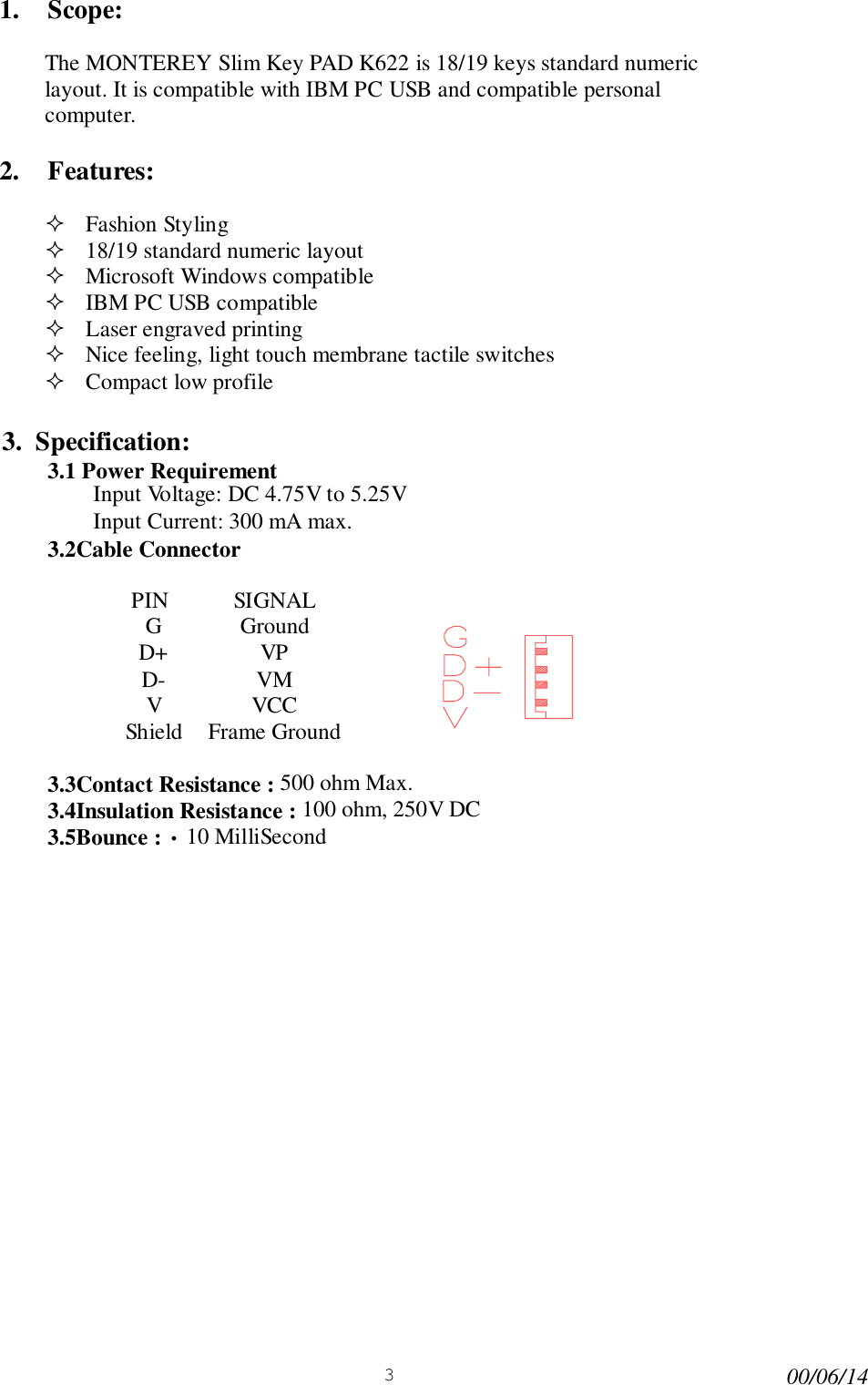 300/06/141. Scope:The MONTEREY Slim Key PAD K622 is 18/19 keys standard numericlayout. It is compatible with IBM PC USB and compatible personalcomputer.2. Features:! Fashion Styling! 18/19 standard numeric layout! Microsoft Windows compatible! IBM PC USB compatible! Laser engraved printing! Nice feeling, light touch membrane tactile switches! Compact low profile3.  Specification:3.1 Power RequirementInput Voltage: DC 4.75V to 5.25VInput Current: 300 mA max.3.2Cable ConnectorPIN SIGNALG GroundD+ VPD- VMVVCCShield Frame Ground3.3Contact Resistance : 500 ohm Max.3.4Insulation Resistance : 100 ohm, 250V DC3.5Bounce : &bull; 10 MilliSecond