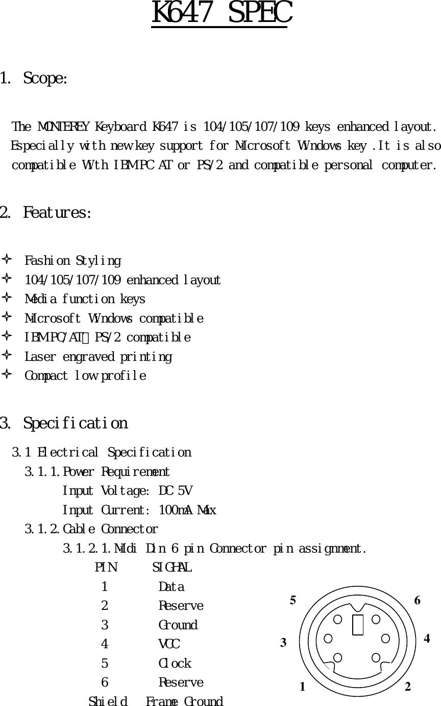 Ｋ６４７　ＳＰＥＣ　　１．　Ｓｃｏｐｅ：　　　　Ｔｈｅ　ＭＯＮＴＥＲＥＹ　Ｋｅｙｂｏａｒｄ　Ｋ６４７　ｉｓ　１０４／１０５／１０７／１０９　ｋｅｙｓ　ｅｎｈａｎｃｅｄ　ｌａｙｏｕｔ．　　　Ｅｓｐｅｃｉａｌｌｙ　ｗｉｔｈ　ｎｅｗ　ｋｅｙ　ｓｕｐｐｏｒｔ　ｆｏｒ　Ｍｉｃｒｏｓｏｆｔ　Ｗｉｎｄｏｗｓ　ｋｅｙ　．Ｉｔ　ｉｓ　ａｌｓｏ　ｃｏｍｐａｔｉｂｌｅ　Ｗｉｔｈ　ＩＢＭ　ＰＣ　ＡＴ　ｏｒ　ＰＳ／２　ａｎｄ　ｃｏｍｐａｔｉｂｌｅ　ｐｅｒｓｏｎａｌ　ｃｏｍｐｕｔｅｒ．　　２．　Ｆｅａｔｕｒｅｓ：　　　　Ｆａｓｈｉｏｎ　Ｓｔｙｌｉｎｇ　１０４／１０５／１０７／１０９　ｅｎｈａｎｃｅｄ　ｌａｙｏｕｔ　　　　　Ｍｅｄｉａ　ｆｕｎｃｔｉｏｎ　ｋｅｙｓ　　　　　Ｍｉｃｒｏｓｏｆｔ　Ｗｉｎｄｏｗｓ　ｃｏｍｐａｔｉｂｌｅ　　　　　ＩＢＭ　ＰＣ／ＡＴ、ＰＳ／２　ｃｏｍｐａｔｉｂｌｅ　　　　　Ｌａｓｅｒ　ｅｎｇｒａｖｅｄ　ｐｒｉｎｔｉｎｇ　　　　　Ｃｏｍｐａｃｔ　ｌｏｗ　ｐｒｏｆｉｌｅ　　３．　Ｓｐｅｃｉｆｉｃａｔｉｏｎ　　　３．１　Ｅｌｅｃｔｒｉｃａｌ　Ｓｐｅｃｉｆｉｃａｔｉｏｎ　　　　　３．１．１．Ｐｏｗｅｒ　Ｒｅｑｕｉｒｅｍｅｎｔ　　　　　　　　　　　Ｉｎｐｕｔ　Ｖｏｌｔａｇｅ：　ＤＣ　５Ｖ　　　　　　　　　　　　Ｉｎｐｕｔ　Ｃｕｒｒｅｎｔ：　１００ｍＡ　Ｍａｘ　　　　　３．１．２．Ｃａｂｌｅ　Ｃｏｎｎｅｃｔｏｒ　　　　　　　　　　　３．１．２．１．Ｍｉｄｉ　Ｄｉｎ　６　ｐｉｎ　Ｃｏｎｎｅｃｔｏｒ　ｐｉｎ　ａｓｓｉｇｎｍｅｎｔ．　　　　　　　　ＰＩＮ　　　　　　ＳＩＧＨＡＬ　１　　　　　　　　Ｄａｔａ　　　　　　　　　　　　　　　　　２　　　　　　　　Ｒｅｓｅｒｖｅ　　　　　　　　　　　　　　　　　３　　　　　　　　Ｇｒｏｕｎｄ　　　　　　　　　　　　　　　　　４　　　　　　　　ＶＣＣ　　　　　　　　　　　　　　　　　　５　　　　　　　　Ｃｌｏｃｋ　　　　　　　　　　　　　　　　　６　　　　　　　　Ｒｅｓｅｒｖｅ　　　　　　　　　　　　　　　Ｓｈｉｅｌｄ　　　Ｆｒａｍｅ　Ｇｒｏｕｎｄ　3 1  2 4 6 5 
