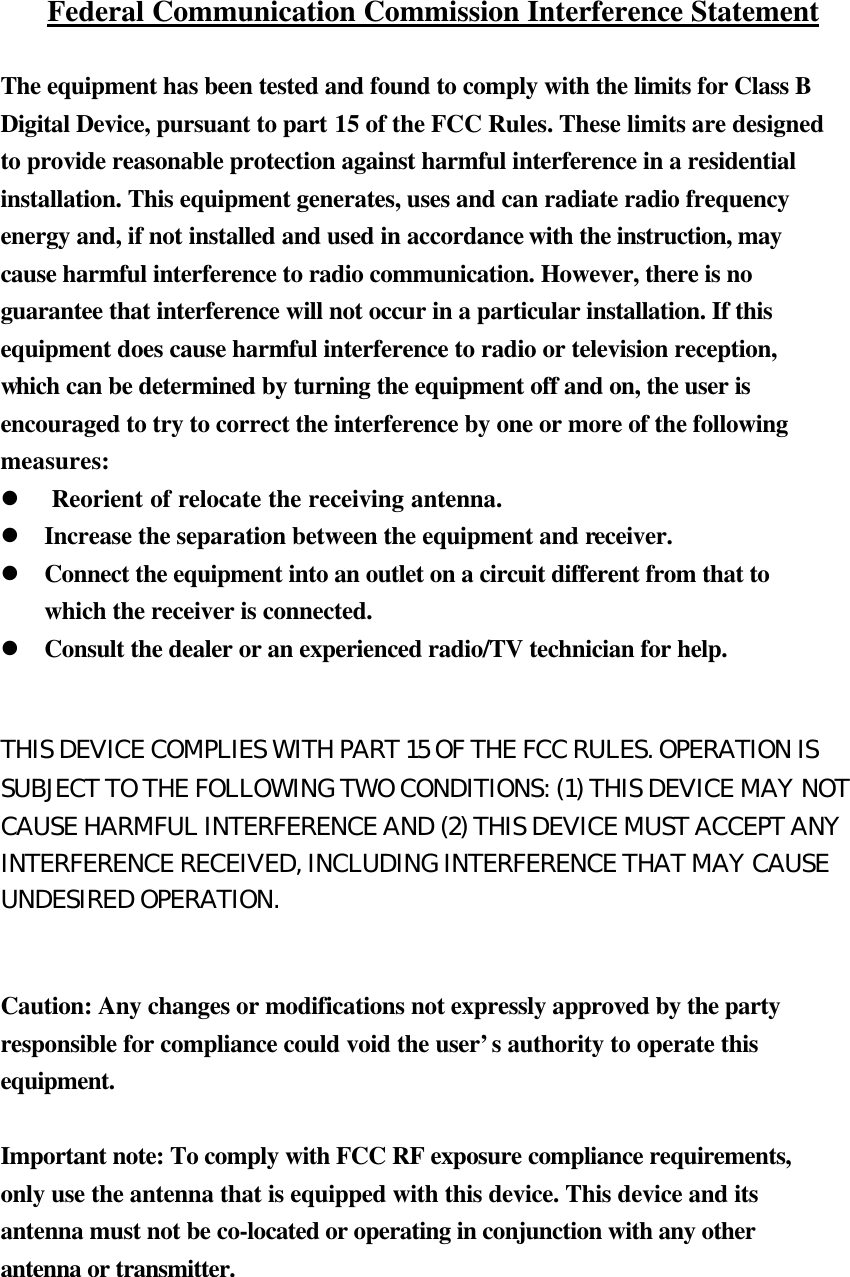 Federal Communication Commission Interference Statement  The equipment has been tested and found to comply with the limits for Class B Digital Device, pursuant to part 15 of the FCC Rules. These limits are designed to provide reasonable protection against harmful interference in a residential installation. This equipment generates, uses and can radiate radio frequency energy and, if not installed and used in accordance with the instruction, may cause harmful interference to radio communication. However, there is no guarantee that interference will not occur in a particular installation. If this equipment does cause harmful interference to radio or television reception, which can be determined by turning the equipment off and on, the user is encouraged to try to correct the interference by one or more of the following measures: l  Reorient of relocate the receiving antenna. l Increase the separation between the equipment and receiver. l Connect the equipment into an outlet on a circuit different from that to which the receiver is connected. l Consult the dealer or an experienced radio/TV technician for help.  THIS DEVICE COMPLIES WITH PART 15 OF THE FCC RULES. OPERATION IS SUBJECT TO THE FOLLOWING TWO CONDITIONS: (1) THIS DEVICE MAY NOT CAUSE HARMFUL INTERFERENCE AND (2) THIS DEVICE MUST ACCEPT ANY INTERFERENCE RECEIVED, INCLUDING INTERFERENCE THAT MAY CAUSE UNDESIRED OPERATION.  Caution: Any changes or modifications not expressly approved by the party responsible for compliance could void the user’s authority to operate this equipment.  Important note: To comply with FCC RF exposure compliance requirements, only use the antenna that is equipped with this device. This device and its antenna must not be co-located or operating in conjunction with any other antenna or transmitter. 　