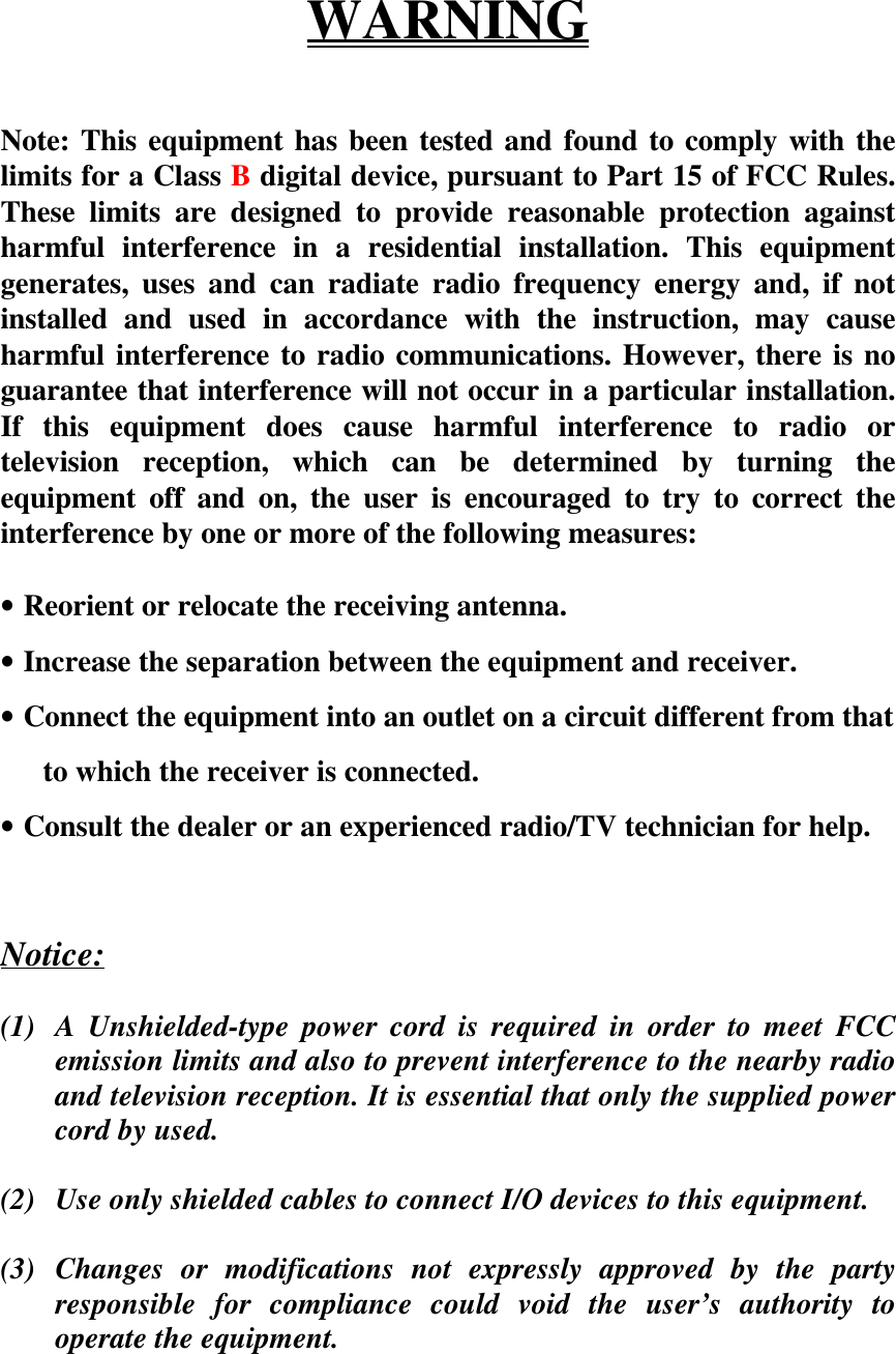 WARNINGNote: This equipment has been tested and found to comply with thelimits for a Class B digital device, pursuant to Part 15 of FCC Rules.These limits are designed to provide reasonable protection againstharmful interference in a residential installation. This equipmentgenerates, uses and can radiate radio frequency energy and, if notinstalled and used in accordance with the instruction, may causeharmful interference to radio communications. However, there is noguarantee that interference will not occur in a particular installation.If this equipment does cause harmful interference to radio ortelevision reception, which can be determined by turning theequipment off and on, the user is encouraged to try to correct theinterference by one or more of the following measures:• Reorient or relocate the receiving antenna.• Increase the separation between the equipment and receiver.• Connect the equipment into an outlet on a circuit different from that  to which the receiver is connected.• Consult the dealer or an experienced radio/TV technician for help.Notice:(1) A Unshielded-type power cord is required in order to meet FCCemission limits and also to prevent interference to the nearby radioand television reception. It is essential that only the supplied powercord by used.(2) Use only shielded cables to connect I/O devices to this equipment.(3) Changes or modifications not expressly approved by the partyresponsible for compliance could void the user’s authority tooperate the equipment.