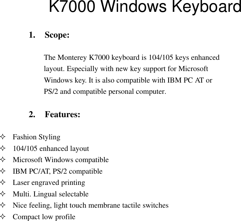       K7000 Windows Keyboard   1. Scope:The Monterey K7000 keyboard is 104/105 keys enhancedlayout. Especially with new key support for MicrosoftWindows key. It is also compatible with IBM PC AT orPS/2 and compatible personal computer.2. Features:² Fashion Styling² 104/105 enhanced layout² Microsoft Windows compatible² IBM PC/AT, PS/2 compatible² Laser engraved printing² Multi. Lingual selectable² Nice feeling, light touch membrane tactile switches² Compact low profile