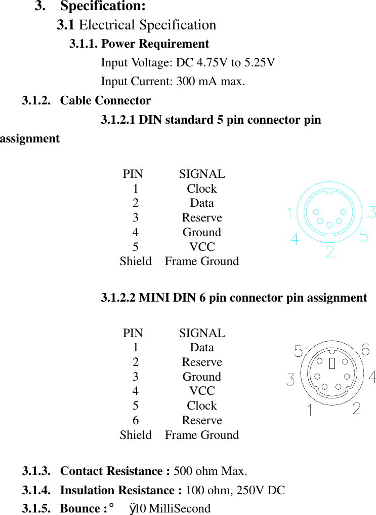 3.  Specification:3.1 Electrical Specification3.1.1. Power RequirementInput Voltage: DC 4.75V to 5.25VInput Current: 300 mA max.3.1.2. Cable Connector3.1.2.1 DIN standard 5 pin connector pinassignmentPIN SIGNAL1Clock2Data3Reserve4Ground5VCCShield Frame Ground3.1.2.2 MINI DIN 6 pin connector pin assignmentPIN SIGNAL1Data2Reserve3Ground4VCC5Clock6ReserveShield Frame Ground3.1.3. Contact Resistance : 500 ohm Max.3.1.4. Insulation Resistance : 100 ohm, 250V DC3.1.5. Bounce : ¡Ø 10 MilliSecond