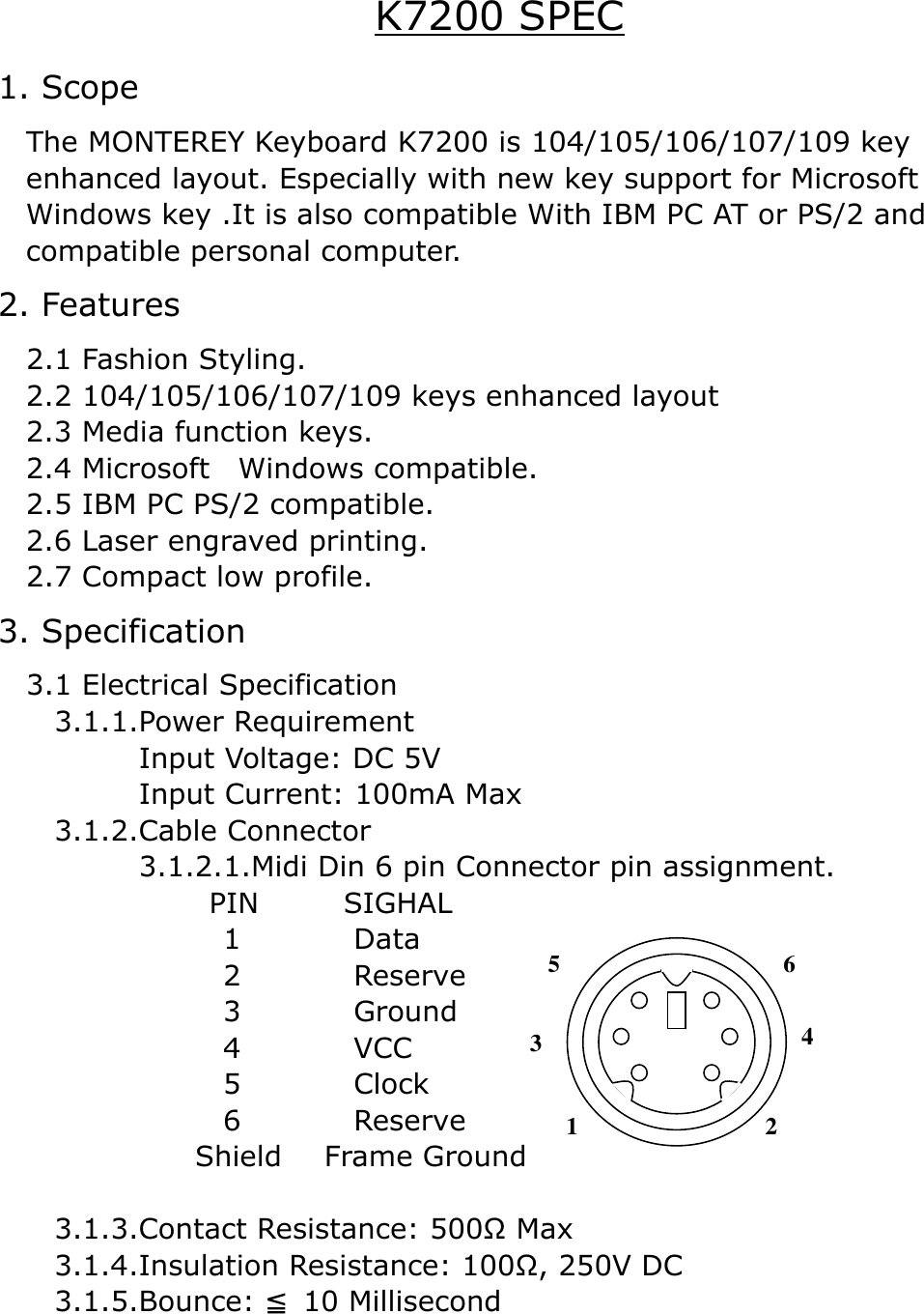 K7200 SPEC 1. Scope     The MONTEREY Keyboard K7200 is 104/105/106/107/109 key   enhanced layout. Especially with new key support for Microsoft   Windows key .It is also compatible With IBM PC AT or PS/2 and   compatible personal computer. 2. Features   2.1 Fashion Styling. 2.2 104/105/106/107/109 keys enhanced layout 2.3 Media function keys. 2.4 Microsoft  Windows compatible. 2.5 IBM PC PS/2 compatible. 2.6 Laser engraved printing.     2.7 Compact low profile. 3. Specification   3.1 Electrical Specification     3.1.1.Power Requirement           Input Voltage: DC 5V            Input Current: 100mA Max     3.1.2.Cable Connector           3.1.2.1.Midi Din 6 pin Connector pin assignment.        PIN      SIGHAL 1        Data                 2        Reserve                 3        Ground                 4        VCC                  5        Clock                 6        Reserve               Shield   Frame Ground      3.1.3.Contact Resistance: 500Ω Max     3.1.4.Insulation Resistance: 100Ω, 250V DC     3.1.5.Bounce:   10 Millisecond≦ 312 4 6 5