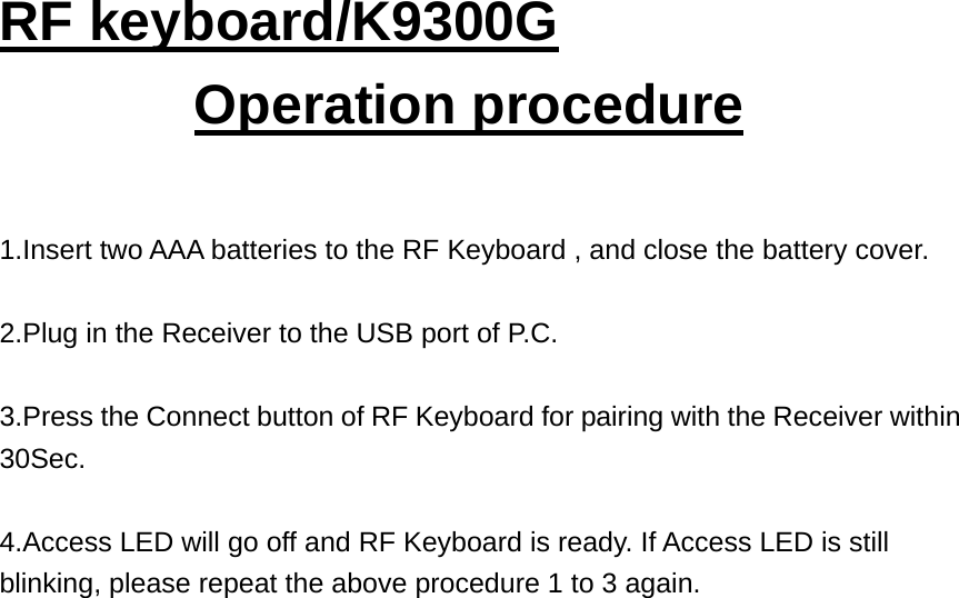 RF keyboard/K9300G Operation procedure  1.Insert two AAA batteries to the RF Keyboard , and close the battery cover.  2.Plug in the Receiver to the USB port of P.C.  3.Press the Connect button of RF Keyboard for pairing with the Receiver within 30Sec.   4.Access LED will go off and RF Keyboard is ready. If Access LED is still blinking, please repeat the above procedure 1 to 3 again.                            