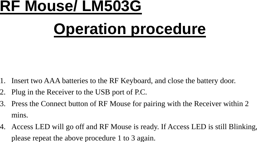 RF Mouse/ LM503G Operation procedure   1. Insert two AAA batteries to the RF Keyboard, and close the battery door. 2. Plug in the Receiver to the USB port of P.C. 3. Press the Connect button of RF Mouse for pairing with the Receiver within 2 mins. 4. Access LED will go off and RF Mouse is ready. If Access LED is still Blinking, please repeat the above procedure 1 to 3 again.                          