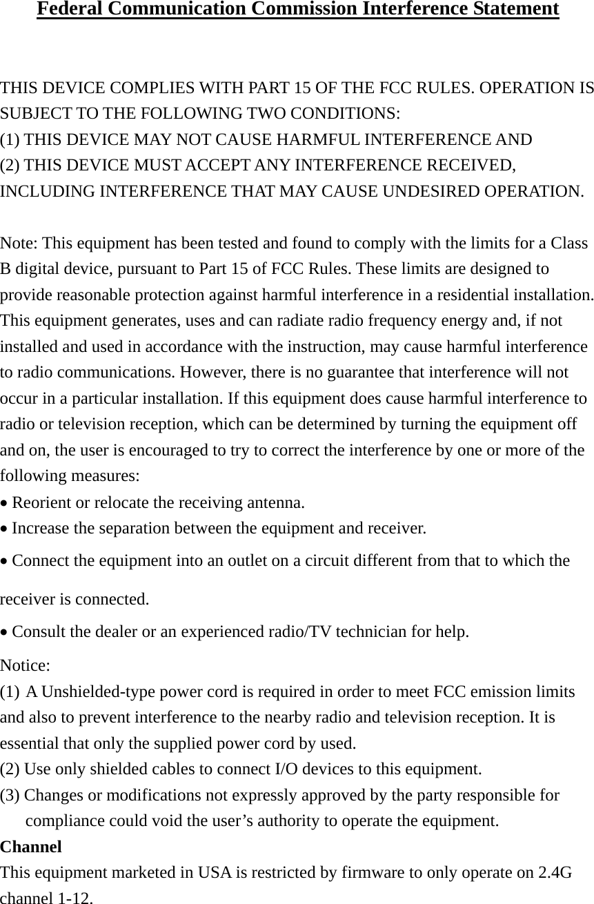 Federal Communication Commission Interference Statement   THIS DEVICE COMPLIES WITH PART 15 OF THE FCC RULES. OPERATION IS SUBJECT TO THE FOLLOWING TWO CONDITIONS:   (1) THIS DEVICE MAY NOT CAUSE HARMFUL INTERFERENCE AND   (2) THIS DEVICE MUST ACCEPT ANY INTERFERENCE RECEIVED, INCLUDING INTERFERENCE THAT MAY CAUSE UNDESIRED OPERATION.  Note: This equipment has been tested and found to comply with the limits for a Class B digital device, pursuant to Part 15 of FCC Rules. These limits are designed to provide reasonable protection against harmful interference in a residential installation. This equipment generates, uses and can radiate radio frequency energy and, if not installed and used in accordance with the instruction, may cause harmful interference to radio communications. However, there is no guarantee that interference will not occur in a particular installation. If this equipment does cause harmful interference to radio or television reception, which can be determined by turning the equipment off and on, the user is encouraged to try to correct the interference by one or more of the following measures: • Reorient or relocate the receiving antenna. • Increase the separation between the equipment and receiver. • Connect the equipment into an outlet on a circuit different from that to which the receiver is connected. • Consult the dealer or an experienced radio/TV technician for help.  Notice: (1) A Unshielded-type power cord is required in order to meet FCC emission limits and also to prevent interference to the nearby radio and television reception. It is essential that only the supplied power cord by used. (2) Use only shielded cables to connect I/O devices to this equipment. (3) Changes or modifications not expressly approved by the party responsible for compliance could void the user’s authority to operate the equipment. Channel This equipment marketed in USA is restricted by firmware to only operate on 2.4G channel 1-12. 