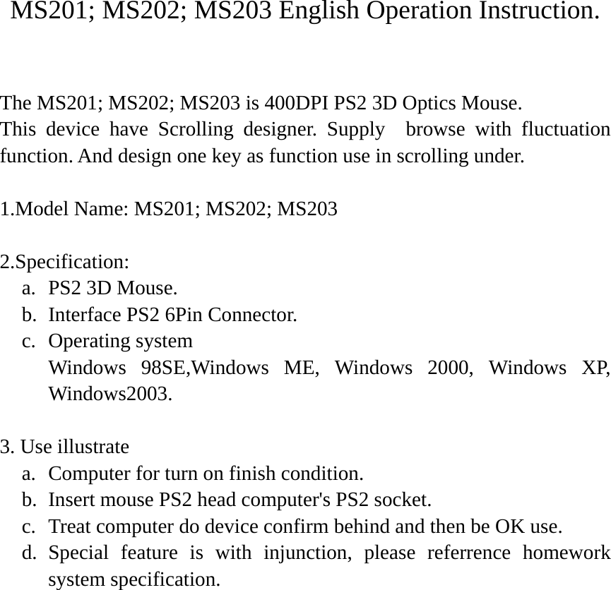 MS201; MS202; MS203 English Operation Instruction.  The MS201; MS202; MS203 is 400DPI PS2 3D Optics Mouse. This device have Scrolling designer. Supply  browse with fluctuation function. And design one key as function use in scrolling under.  1.Model Name: MS201; MS202; MS203  2.Specification: a. PS2 3D Mouse. b. Interface PS2 6Pin Connector. c. Operating system     Windows 98SE,Windows ME, Windows 2000, Windows XP, Windows2003.  3. Use illustrate a. Computer for turn on finish condition. b. Insert mouse PS2 head computer&apos;s PS2 socket. c. Treat computer do device confirm behind and then be OK use. d. Special feature is with injunction, please referrence homework system specification.  