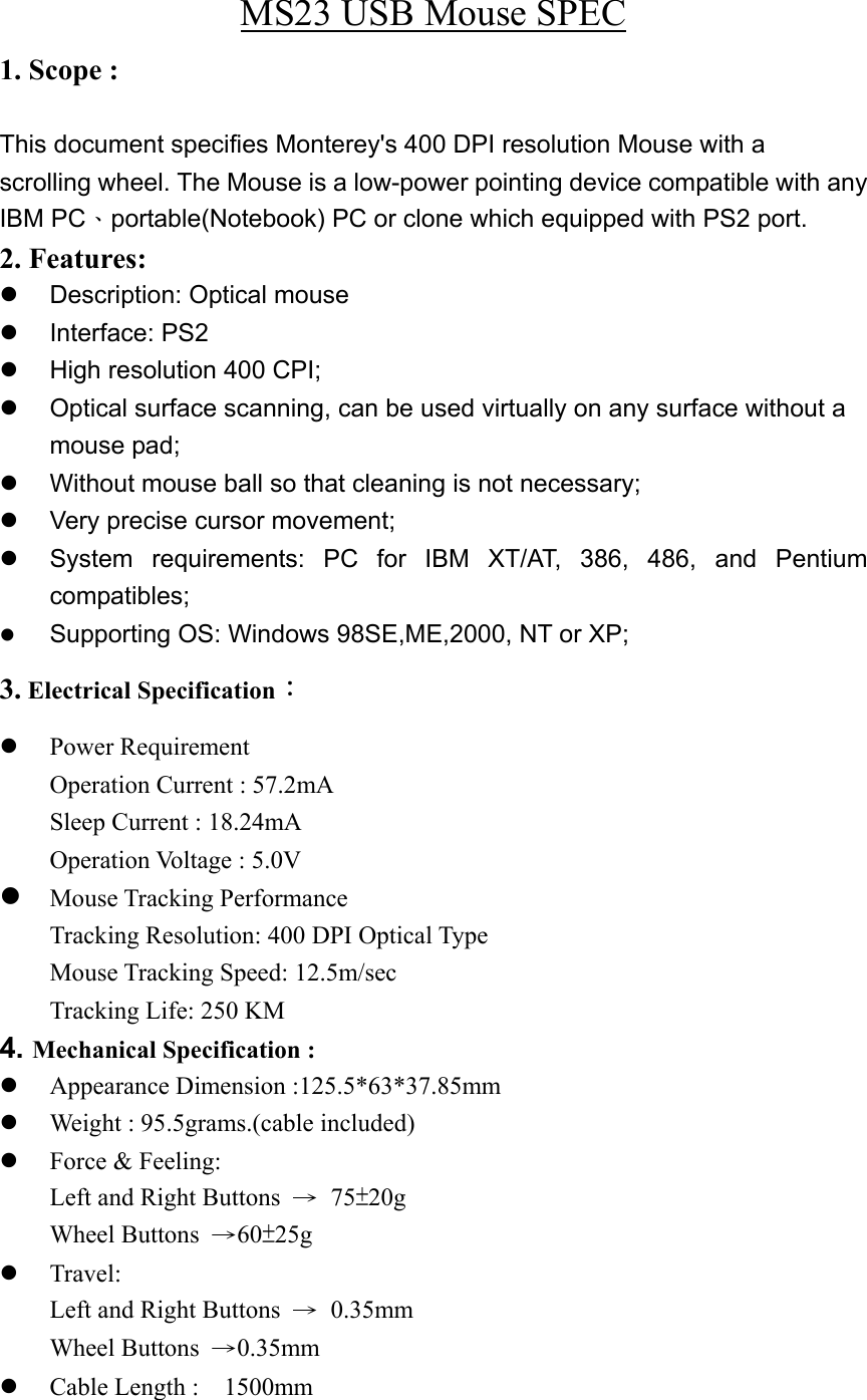 MS23 USB Mouse SPEC 1. Scope :    This document specifies Monterey&apos;s 400 DPI resolution Mouse with a scrolling wheel. The Mouse is a low-power pointing device compatible with any IBM PC、portable(Notebook) PC or clone which equipped with PS2 port. 2. Features:    Description: Optical mouse   Interface: PS2   High resolution 400 CPI;   Optical surface scanning, can be used virtually on any surface without a mouse pad;   Without mouse ball so that cleaning is not necessary;   Very precise cursor movement;   System requirements: PC for IBM XT/AT, 386, 486, and Pentium compatibles;   Supporting OS: Windows 98SE,ME,2000, NT or XP; 3. Electrical Specification：   Power Requirement Operation Current : 57.2mA Sleep Current : 18.24mA Operation Voltage : 5.0V  Mouse Tracking Performance Tracking Resolution: 400 DPI Optical Type Mouse Tracking Speed: 12.5m/sec Tracking Life: 250 KM 4. Mechanical Specification :     Appearance Dimension :125.5*63*37.85mm   Weight : 95.5grams.(cable included)   Force &amp; Feeling: Left and Right Buttons  → 75±20g Wheel Buttons  →60±25g   Travel: Left and Right Buttons  → 0.35mm Wheel Buttons  →0.35mm   Cable Length :    1500mm 