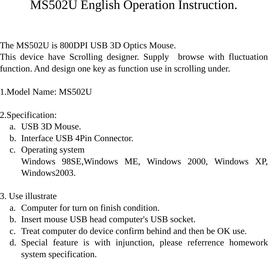 MS502U English Operation Instruction.  The MS502U is 800DPI USB 3D Optics Mouse. This device have Scrolling designer. Supply  browse with fluctuation function. And design one key as function use in scrolling under.  1.Model Name: MS502U  2.Specification: a. USB 3D Mouse. b. Interface USB 4Pin Connector. c. Operating system     Windows 98SE,Windows ME, Windows 2000, Windows XP, Windows2003.  3. Use illustrate a. Computer for turn on finish condition. b. Insert mouse USB head computer&apos;s USB socket. c. Treat computer do device confirm behind and then be OK use. d. Special feature is with injunction, please referrence homework system specification.  