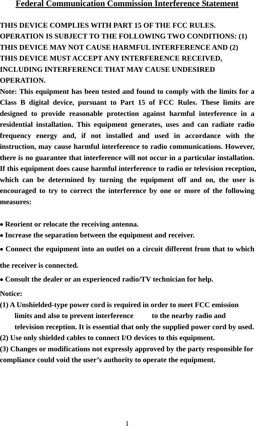 1  Federal Communication Commission Interference Statement  THIS DEVICE COMPLIES WITH PART 15 OF THE FCC RULES. OPERATION IS SUBJECT TO THE FOLLOWING TWO CONDITIONS: (1) THIS DEVICE MAY NOT CAUSE HARMFUL INTERFERENCE AND (2) THIS DEVICE MUST ACCEPT ANY INTERFERENCE RECEIVED, INCLUDING INTERFERENCE THAT MAY CAUSE UNDESIRED OPERATION. Note: This equipment has been tested and found to comply with the limits for a Class B digital device, pursuant to Part 15 of FCC Rules. These limits are designed to provide reasonable protection against harmful interference in a residential installation. This equipment generates, uses and can radiate radio frequency energy and, if not installed and used in accordance with the instruction, may cause harmful interference to radio communications. However, there is no guarantee that interference will not occur in a particular installation. If this equipment does cause harmful interference to radio or television reception, which can be determined by turning the equipment off and on, the user is encouraged to try to correct the interference by one or more of the following measures:  • Reorient or relocate the receiving antenna. • Increase the separation between the equipment and receiver. • Connect the equipment into an outlet on a circuit different from that to which the receiver is connected. • Consult the dealer or an experienced radio/TV technician for help.  Notice: (1) A Unshielded-type power cord is required in order to meet FCC emission limits and also to prevent interference          to the nearby radio and television reception. It is essential that only the supplied power cord by used.           (2) Use only shielded cables to connect I/O devices to this equipment. (3) Changes or modifications not expressly approved by the party responsible for compliance could void the user’s authority to operate the equipment.  