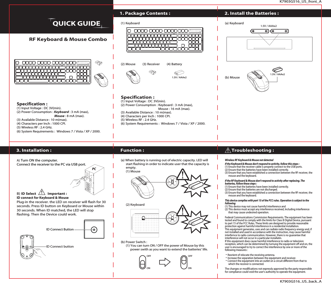 K7903G516_US_front_AK7903G516_US_back_A1. Package Contents :RF Keyboard &amp; Mouse ComboFunction :3. Installation :2. Install the Batteries :QUICK GUIDEOFFONWireless RF Keyboard &amp; Mouse not detectedIf the Keyboard &amp; Mouse don&apos;t respond to activity, follow this steps :(1) Ensure that the receiver cable is properly connect to the USB ports.   (2) Ensure that the batteries have been installed correctly.(3) Ensure that you have established a connection between the RF receiver, the       mouse and the keyboard.If the RF Keyboard &amp; Mouse don&apos;t respond to activity after replacing. The batteries, follow these steps :(1) Ensure that the batteries have been installed correctly.(2) Ensure that the batteries are not discharged. (3) Ensure that you have established a connection between the RF receiver, the       mouse and the keyboard.This device complies with part 15 of the FCC rules. Operation is subject to the following (1) This device may not cause harmful interference and(2) This device must accept any interference received, Including interference       that may cause undesired operation.Federal Communications Commission Requirements. The equipment has been tested and found to comply with the limits for Class B Digital Device, pursuant to part 15 of the FCC Rules. These limits are designed to provide reasonable protection against harmful interference in a residential installation.This equipment generates, uses and can radiate radio frequency energy and, if not installed and used in accordance with the instruction, may cause harmful interfernce to radio communication. However, there is no guarantee that interference will not occur in a particular installatin.If this equipment does cause harmful interference to radio or television reception, which can be determined by turnung the equipment off and on, the user is encouraged to try to correct the interference by one or more of the following measures : ˙Reorient of relocate the receiving antenna.˙Increase the separation between the equipment and receiver.˙Connect the equipment into an outlet on a circuit different from that to       which the receiver is connected.The changes or modifications not expressly approved by the party responsible for compliance could void the user&apos;s authority to operate the equipment.  (a) When battery is running out of electric capacity. LED will 　  start flashing in order to indicate user that the capacity is 　  empty.　  (1) Mouse　  (2) Keyboard(b) Power Switch :　  (1) You can turn ON / OFF the power of Mouse by this 　 　  power swith as you want to extend the batteries&apos; life.A) Turn ON the computer. Connect the receiver to the PC via USB port.B) ID Select             Important :ID connect for Keyboard &amp; MousePlug-in the receiver. the LED on receiver will flash for 30 seconds. Press ID button on Keyboard or Mouse within 30 seconds. When ID matched, the LED will stop flashing. Then the Device could work.(a) Keyboard(b) Mouse(1) Keyboard(2) Mouse　　(3) Receiver　　(4) BatterySpecification :(1) Input Voltage : DC 3V(min).(2) Power Consumption : Keyboard : 3 mA (max),                                            Mouse : 16 mA (max).(3) Available Distance : 10 m(max).(4) Characters per Inch : 1000 CPI.(5) Wireless RF : 2.4 GHz.(6) System Requirements :  Windows 7 / Vista / XP / 2000.Troubleshooting :Specification :(1) Input Voltage : DC 3V(min).(2) Power Consumption : Keyboard : 3 mA (max),                                                       Mouse : 8 mA (max).(3) Available Distance : 10 m(max).(4) Characters per Inch : 1000 CPI.(5) Wireless RF : 2.4 GHz.(6) System Requirements :  Windows 7 / Vista / XP / 2000.1.5V / AAAx21.5V / AAAx21.5V / AAAx2ID Connect ButtonPCID Connect buttonOFFON