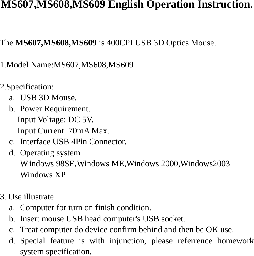 MS607,MS608,MS609 English Operation Instruction.  The MS607,MS608,MS609 is 400CPI USB 3D Optics Mouse.  1.Model Name:MS607,MS608,MS609  2.Specification: a. USB 3D Mouse. b. Power Requirement.   Input Voltage: DC 5V.   Input Current: 70mA Max. c. Interface USB 4Pin Connector. d. Operating system     W indows 98SE,Windows ME,Windows 2000,Windows2003 Windows XP  3. Use illustrate a. Computer for turn on finish condition. b. Insert mouse USB head computer's USB socket. c. Treat computer do device confirm behind and then be OK use. d. Special feature is with injunction, please referrence homework system specification.  