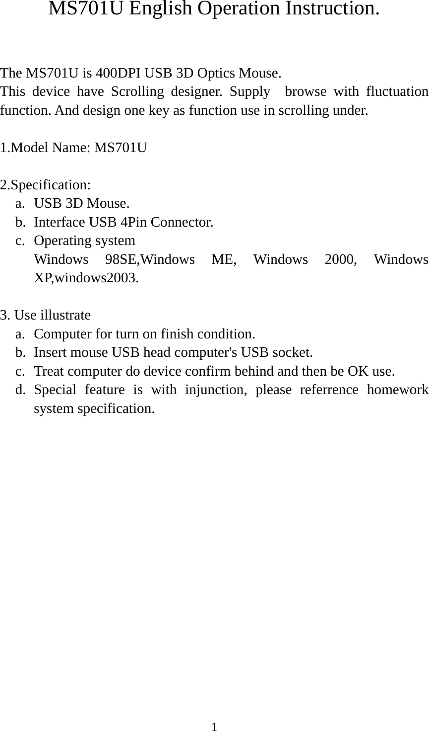 1 MS701U English Operation Instruction.  The MS701U is 400DPI USB 3D Optics Mouse. This device have Scrolling designer. Supply  browse with fluctuation function. And design one key as function use in scrolling under.  1.Model Name: MS701U  2.Specification: a. USB 3D Mouse. b. Interface USB 4Pin Connector. c. Operating system     Windows 98SE,Windows ME, Windows 2000, Windows XP,windows2003.  3. Use illustrate a. Computer for turn on finish condition. b. Insert mouse USB head computer&apos;s USB socket. c. Treat computer do device confirm behind and then be OK use. d. Special feature is with injunction, please referrence homework system specification.                