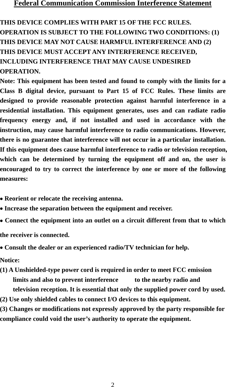 2 Federal Communication Commission Interference Statement  THIS DEVICE COMPLIES WITH PART 15 OF THE FCC RULES. OPERATION IS SUBJECT TO THE FOLLOWING TWO CONDITIONS: (1) THIS DEVICE MAY NOT CAUSE HARMFUL INTERFERENCE AND (2) THIS DEVICE MUST ACCEPT ANY INTERFERENCE RECEIVED, INCLUDING INTERFERENCE THAT MAY CAUSE UNDESIRED OPERATION. Note: This equipment has been tested and found to comply with the limits for a Class B digital device, pursuant to Part 15 of FCC Rules. These limits are designed to provide reasonable protection against harmful interference in a residential installation. This equipment generates, uses and can radiate radio frequency energy and, if not installed and used in accordance with the instruction, may cause harmful interference to radio communications. However, there is no guarantee that interference will not occur in a particular installation. If this equipment does cause harmful interference to radio or television reception, which can be determined by turning the equipment off and on, the user is encouraged to try to correct the interference by one or more of the following measures:  • Reorient or relocate the receiving antenna. • Increase the separation between the equipment and receiver. • Connect the equipment into an outlet on a circuit different from that to which the receiver is connected. • Consult the dealer or an experienced radio/TV technician for help.  Notice: (1) A Unshielded-type power cord is required in order to meet FCC emission limits and also to prevent interference          to the nearby radio and television reception. It is essential that only the supplied power cord by used.           (2) Use only shielded cables to connect I/O devices to this equipment. (3) Changes or modifications not expressly approved by the party responsible for compliance could void the user’s authority to operate the equipment.  