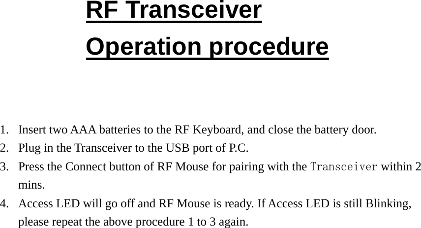 RF Transceiver Operation procedure   1. Insert two AAA batteries to the RF Keyboard, and close the battery door. 2. Plug in the Transceiver to the USB port of P.C. 3. Press the Connect button of RF Mouse for pairing with the Transceiver within 2 mins. 4. Access LED will go off and RF Mouse is ready. If Access LED is still Blinking, please repeat the above procedure 1 to 3 again.                          