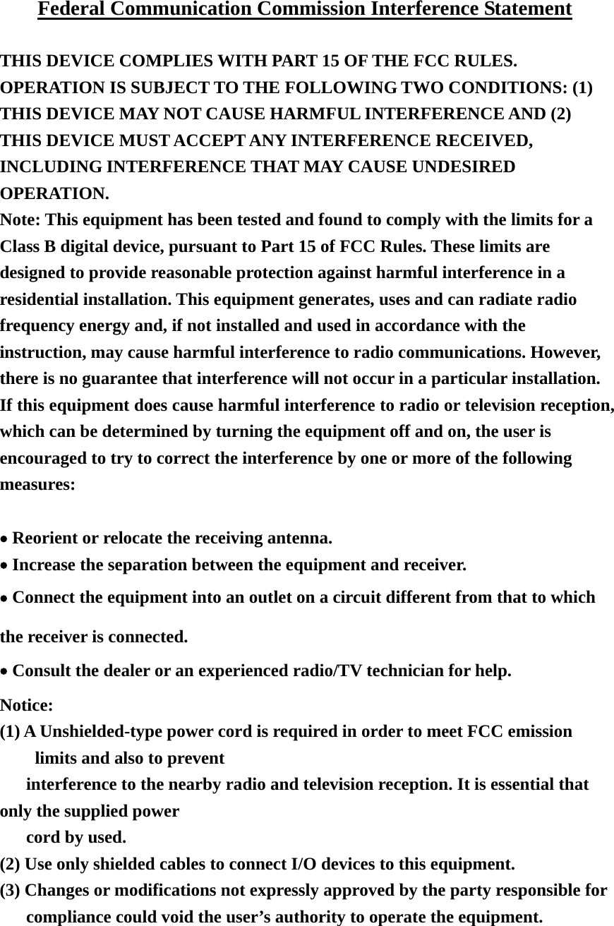 Federal Communication Commission Interference Statement  THIS DEVICE COMPLIES WITH PART 15 OF THE FCC RULES. OPERATION IS SUBJECT TO THE FOLLOWING TWO CONDITIONS: (1) THIS DEVICE MAY NOT CAUSE HARMFUL INTERFERENCE AND (2) THIS DEVICE MUST ACCEPT ANY INTERFERENCE RECEIVED, INCLUDING INTERFERENCE THAT MAY CAUSE UNDESIRED OPERATION. Note: This equipment has been tested and found to comply with the limits for a Class B digital device, pursuant to Part 15 of FCC Rules. These limits are designed to provide reasonable protection against harmful interference in a residential installation. This equipment generates, uses and can radiate radio frequency energy and, if not installed and used in accordance with the instruction, may cause harmful interference to radio communications. However, there is no guarantee that interference will not occur in a particular installation. If this equipment does cause harmful interference to radio or television reception, which can be determined by turning the equipment off and on, the user is encouraged to try to correct the interference by one or more of the following measures:  • Reorient or relocate the receiving antenna. • Increase the separation between the equipment and receiver. • Connect the equipment into an outlet on a circuit different from that to which the receiver is connected. • Consult the dealer or an experienced radio/TV technician for help.  Notice: (1) A Unshielded-type power cord is required in order to meet FCC emission limits and also to prevent   interference to the nearby radio and television reception. It is essential that only the supplied power   cord by used. (2) Use only shielded cables to connect I/O devices to this equipment. (3) Changes or modifications not expressly approved by the party responsible for compliance could void the user’s authority to operate the equipment.    