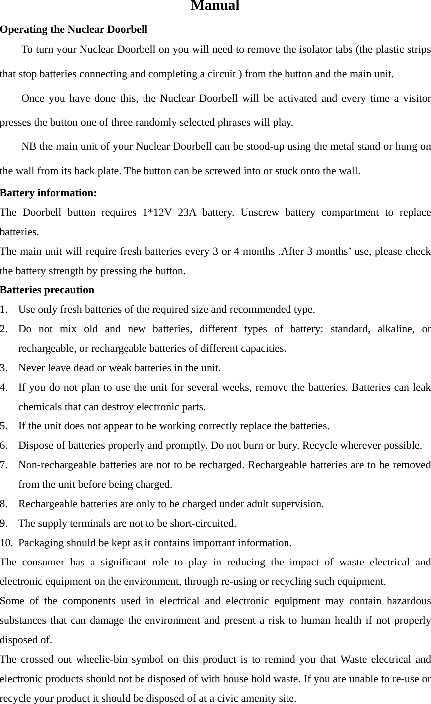 Manual Operating the Nuclear Doorbell To turn your Nuclear Doorbell on you will need to remove the isolator tabs (the plastic strips that stop batteries connecting and completing a circuit ) from the button and the main unit. Once you have done this, the Nuclear Doorbell will be activated and every time a visitor presses the button one of three randomly selected phrases will play. NB the main unit of your Nuclear Doorbell can be stood-up using the metal stand or hung on the wall from its back plate. The button can be screwed into or stuck onto the wall. Battery information: The Doorbell button requires 1*12V 23A battery. Unscrew battery compartment to replace batteries. The main unit will require fresh batteries every 3 or 4 months .After 3 months’ use, please check the battery strength by pressing the button. Batteries precaution 1. Use only fresh batteries of the required size and recommended type. 2. Do not mix old and new batteries, different types of battery: standard, alkaline, or rechargeable, or rechargeable batteries of different capacities. 3. Never leave dead or weak batteries in the unit. 4. If you do not plan to use the unit for several weeks, remove the batteries. Batteries can leak chemicals that can destroy electronic parts. 5. If the unit does not appear to be working correctly replace the batteries. 6. Dispose of batteries properly and promptly. Do not burn or bury. Recycle wherever possible. 7. Non-rechargeable batteries are not to be recharged. Rechargeable batteries are to be removed from the unit before being charged. 8. Rechargeable batteries are only to be charged under adult supervision. 9. The supply terminals are not to be short-circuited. 10. Packaging should be kept as it contains important information. The consumer has a significant role to play in reducing the impact of waste electrical and electronic equipment on the environment, through re-using or recycling such equipment. Some of the components used in electrical and electronic equipment may contain hazardous substances that can damage the environment and present a risk to human health if not properly disposed of. The crossed out wheelie-bin symbol on this product is to remind you that Waste electrical and electronic products should not be disposed of with house hold waste. If you are unable to re-use or recycle your product it should be disposed of at a civic amenity site.   