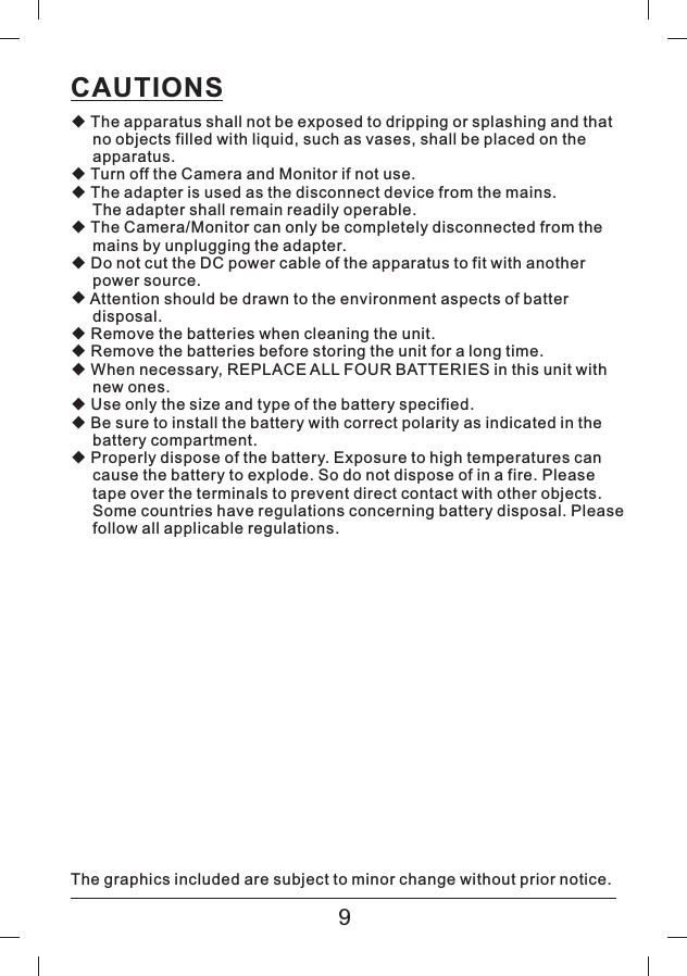 CAUTIONS◆◆◆◆◆◆◆◆◆◆◆◆The apparatus shall not be exposed to dripping or splashing and thatno objects filled with liquid, such as vases, shall be placed on theapparatus.Turn off the Camera and Monitor if not use.The adapter is used as the disconnect device from the mains.The adapter shall remain readily operable.The Camera/Monitor can only be completely disconnected from themains by unplugging the adapter.Do not cut the DC power cable of the apparatus to fit with anotherpower source.Attention should be drawn to the environment aspects of batterdisposal.Remove the batteries when cleaning the unit.Remove the batteries before storing the unit for a long time.When necessary, REPLACE ALL FOUR BATTERIES in this unit withnew ones.Use only the size and type of the battery specified.Be sure to install the battery with correct polarity as indicated in thebattery compartment.Properly dispose of the battery. Exposure to high temperatures cancause the battery to explode. So do not dispose of in a fire. Pleasetape over the terminals to prevent direct contact with other objects.Some countries have regulations concerning battery disposal. Pleasefollow all applicable regulations.The graphics included are subject to minor change without prior notice.9