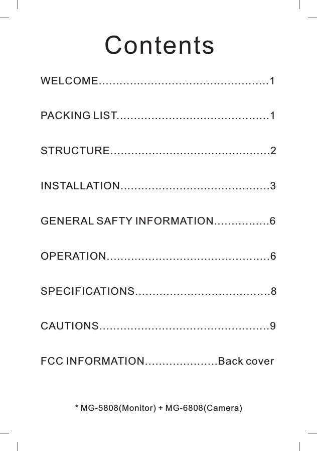ContentsWELCOME.................................................1PACKING LIST 1STRUCTURE 2INSTALLATION 3GENERAL SAFTY INFORMATION................6OPERATION...............................................6SPECIFICATIONS.......................................8CAUTIONS.................................................9FCC INFORMATION.....................Back cover.....................................................................................................................................* MG-5808(Monitor) + MG-6808(Camera)