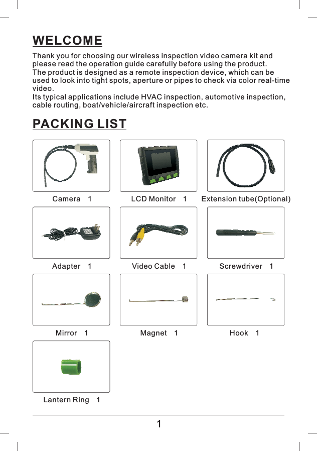 WELCOMEThank you for choosing our wireless inspection video camera kit andplease read the operation guide carefully before using the product.The product is designed as a remote inspection device, which can beused to look into tight spots, aperture or pipes to check via color real-timevideo.Its typical applications include HVAC inspection, automotive inspection,cable routing, boat/vehicle/aircraft inspection etc.PACKING LIST1Camera 1&times;LCD Monitor 1&times;Extension tube(Optional)Adapter 1&times;Video Cable 1&times;Screwdriver 1&times;Mirror 1&times;Magnet 1&times;Hook 1&times;Lantern Ring 1&times;