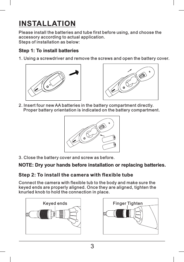INSTALLATIONPlease install the batteries and tube first before using, and choose theaccessory according to actual application.Steps of installation as below:Step 1: To install batteries1. Using a screwdriver and remove the screws and open the battery cover.2. Insert four new AA batteries in the battery compartment directly.Proper battery orientation is indicated on the battery compartment.3. Close the battery cover and screw as before.NOTE: Dry your hands before installation or replacing batteries.Step 2: To install the camera with flexible tubeConnect the camera with flexible tub to the body and make sure thekeyed ends are properly aligned. Once they are aligned, tighten theknurled knob to hold the connection in place.Keyed ends Finger Tighten3