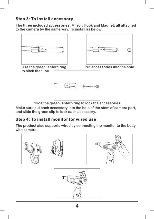 Step 3: To install accessoryThe three included accessories: Mirror, Hook and Magnet, all attachedto the camera by the same way. To install as below:Make sure put each accessory into the hole of the stem of camera part,and slide the green clip to lock each accessory.Step 4: To install monitor for wired useThe product also supports wired by connecting the monitor to the bodywith camera.Use the green lantern ringto hitch the tubePut accessories into the holeSlide the green lantern ring to lock the accessories4